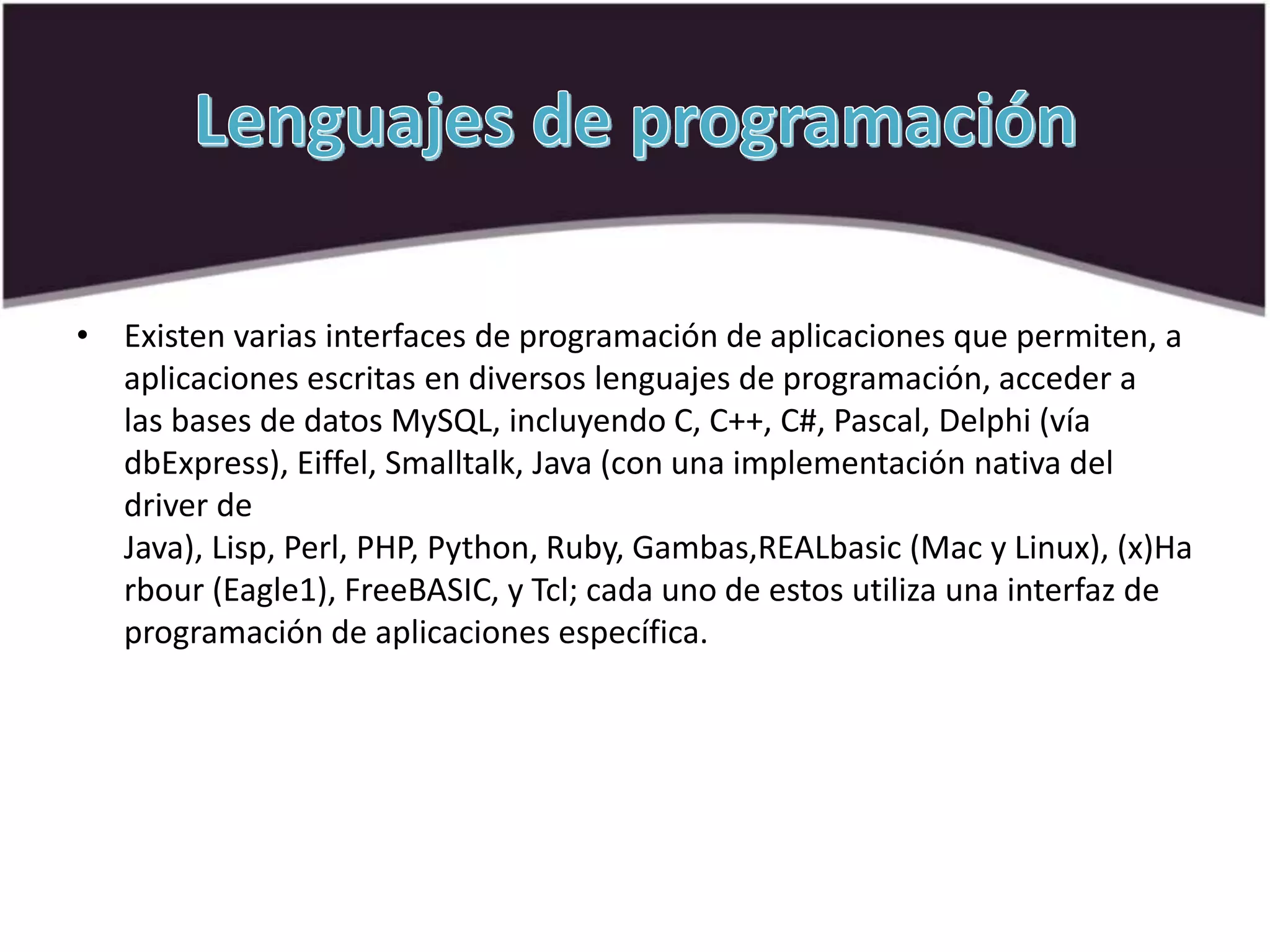 • Existen varias interfaces de programación de aplicaciones que permiten, a
aplicaciones escritas en diversos lenguajes de programación, acceder a
las bases de datos MySQL, incluyendo C, C++, C#, Pascal, Delphi (vía
dbExpress), Eiffel, Smalltalk, Java (con una implementación nativa del
driver de
Java), Lisp, Perl, PHP, Python, Ruby, Gambas,REALbasic (Mac y Linux), (x)Ha
rbour (Eagle1), FreeBASIC, y Tcl; cada uno de estos utiliza una interfaz de
programación de aplicaciones específica.