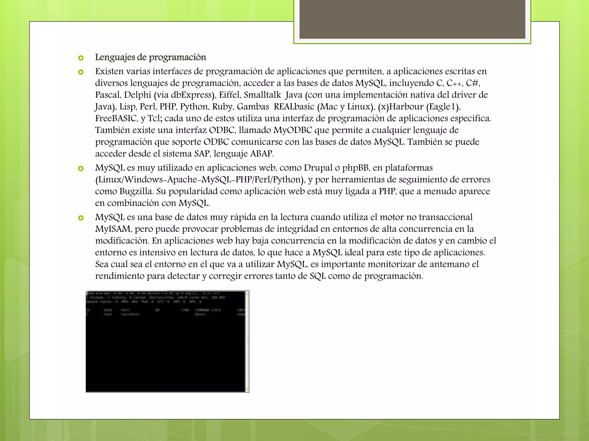  Lenguajes de programación
 Existen varias interfaces de programación de aplicaciones que permiten, a aplicaciones escritas en
diversos lenguajes de programación, acceder a las bases de datos MySQL, incluyendo C, C++, C#,
Pascal, Delphi (vía dbExpress), Eiffel, Smalltalk Java (con una implementación nativa del driver de
Java), Lisp, Perl, PHP, Python, Ruby, Gambas REALbasic (Mac y Linux), (x)Harbour (Eagle1),
FreeBASIC, y Tcl; cada uno de estos utiliza una interfaz de programación de aplicaciones específica.
También existe una interfaz ODBC, llamado MyODBC que permite a cualquier lenguaje de
programación que soporte ODBC comunicarse con las bases de datos MySQL. También se puede
acceder desde el sistema SAP, lenguaje ABAP.
 MySQL es muy utilizado en aplicaciones web, como Drupal o phpBB, en plataformas
(Linux/Windows-Apache-MySQL-PHP/Perl/Python), y por herramientas de seguimiento de errores
como Bugzilla. Su popularidad como aplicación web está muy ligada a PHP, que a menudo aparece
en combinación con MySQL.
 MySQL es una base de datos muy rápida en la lectura cuando utiliza el motor no transaccional
MyISAM, pero puede provocar problemas de integridad en entornos de alta concurrencia en la
modificación. En aplicaciones web hay baja concurrencia en la modificación de datos y en cambio el
entorno es intensivo en lectura de datos, lo que hace a MySQL ideal para este tipo de aplicaciones.
Sea cual sea el entorno en el que va a utilizar MySQL, es importante monitorizar de antemano el
rendimiento para detectar y corregir errores tanto de SQL como de programación.
 