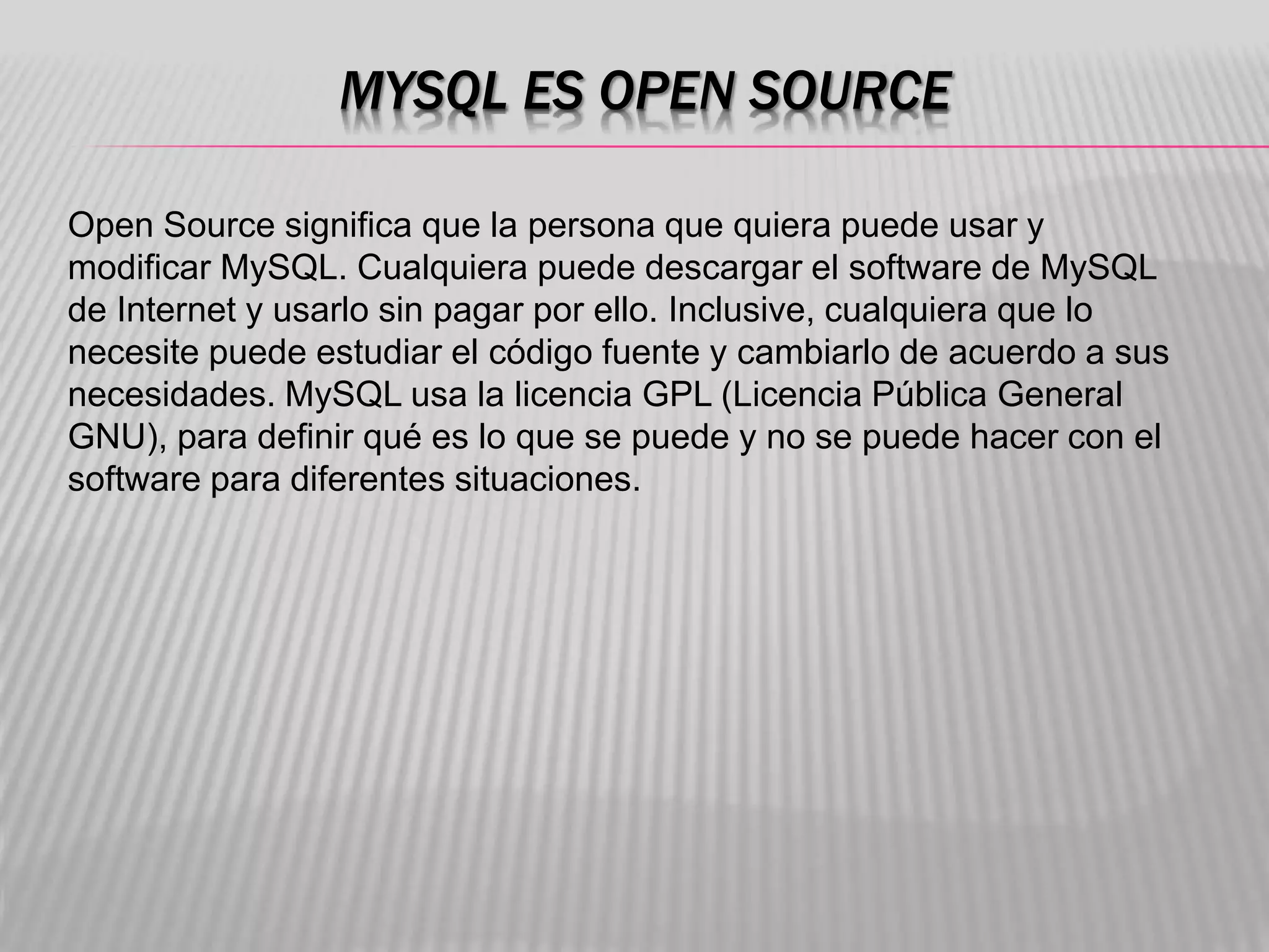 MYSQL ES OPEN SOURCE
Open Source significa que la persona que quiera puede usar y
modificar MySQL. Cualquiera puede descargar el software de MySQL
de Internet y usarlo sin pagar por ello. Inclusive, cualquiera que lo
necesite puede estudiar el código fuente y cambiarlo de acuerdo a sus
necesidades. MySQL usa la licencia GPL (Licencia Pública General
GNU), para definir qué es lo que se puede y no se puede hacer con el
software para diferentes situaciones.
 