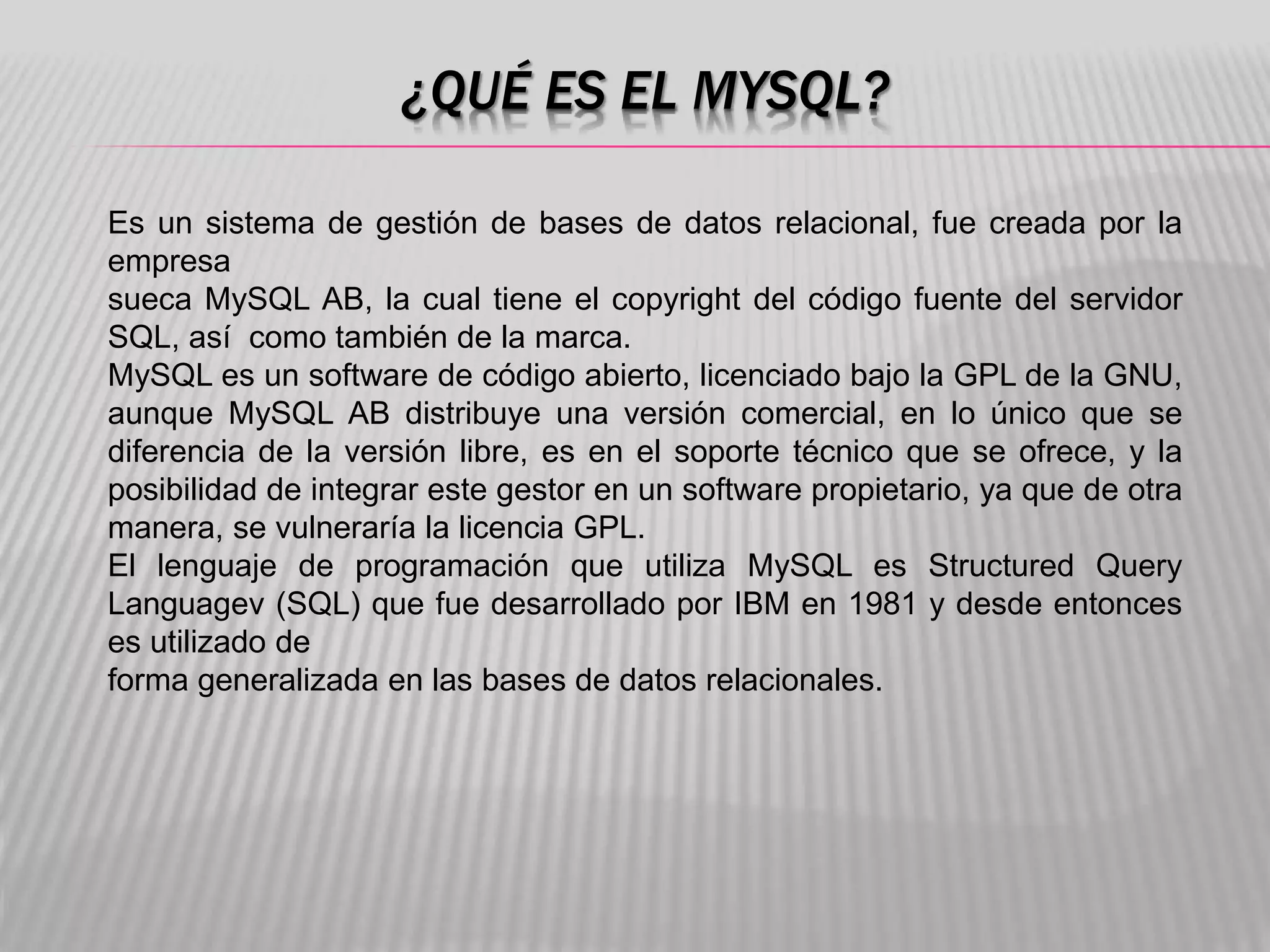 ¿QUÉ ES EL MYSQL?
Es un sistema de gestión de bases de datos relacional, fue creada por la
empresa
sueca MySQL AB, la cual tiene el copyright del código fuente del servidor
SQL, así como también de la marca.
MySQL es un software de código abierto, licenciado bajo la GPL de la GNU,
aunque MySQL AB distribuye una versión comercial, en lo único que se
diferencia de la versión libre, es en el soporte técnico que se ofrece, y la
posibilidad de integrar este gestor en un software propietario, ya que de otra
manera, se vulneraría la licencia GPL.
El lenguaje de programación que utiliza MySQL es Structured Query
Languagev (SQL) que fue desarrollado por IBM en 1981 y desde entonces
es utilizado de
forma generalizada en las bases de datos relacionales.
 