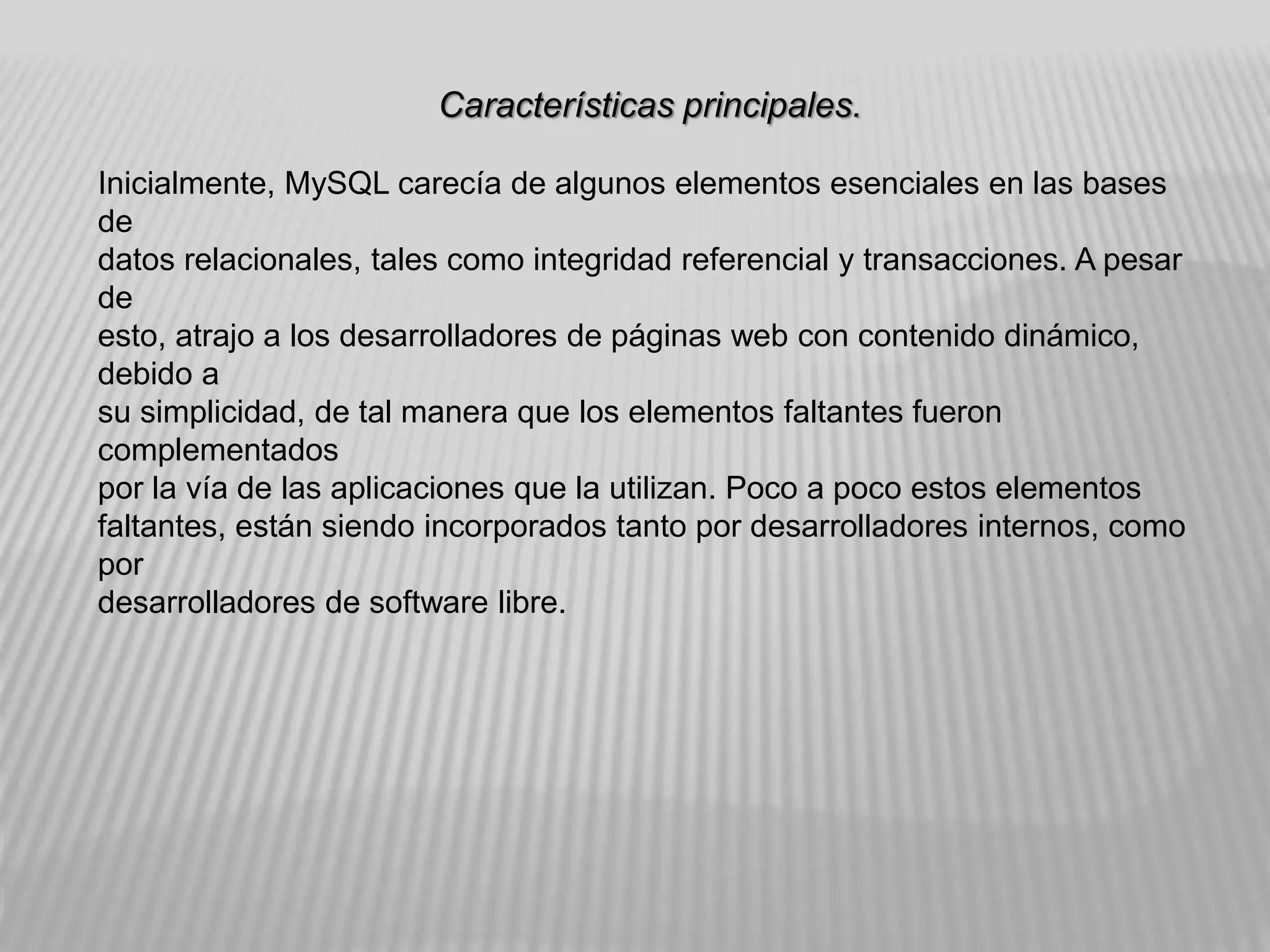 Características principales.
Inicialmente, MySQL carecía de algunos elementos esenciales en las bases
de
datos relacionales, tales como integridad referencial y transacciones. A pesar
de
esto, atrajo a los desarrolladores de páginas web con contenido dinámico,
debido a
su simplicidad, de tal manera que los elementos faltantes fueron
complementados
por la vía de las aplicaciones que la utilizan. Poco a poco estos elementos
faltantes, están siendo incorporados tanto por desarrolladores internos, como
por
desarrolladores de software libre.
 