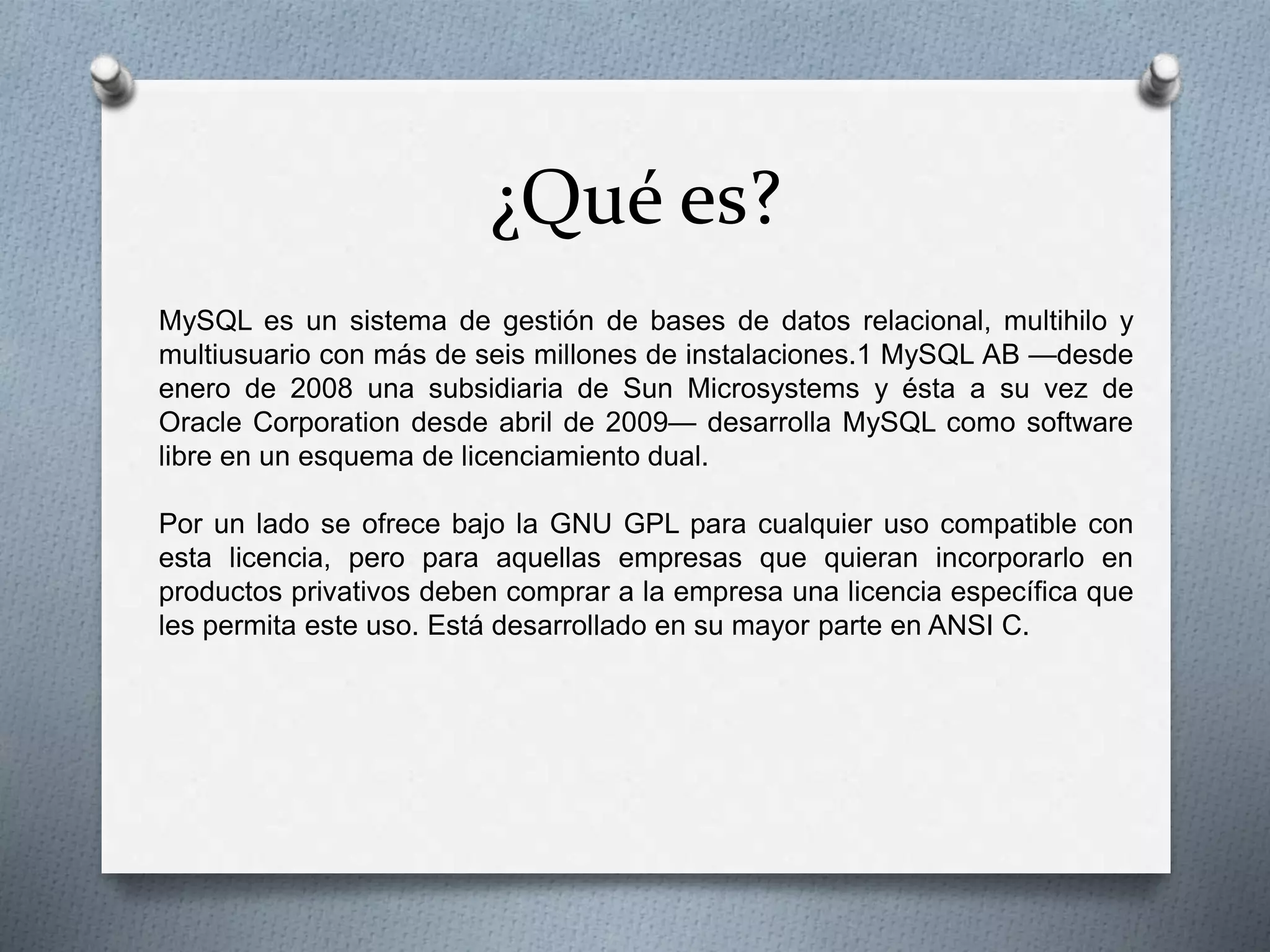 ¿Qué es?
MySQL es un sistema de gestión de bases de datos relacional, multihilo y
multiusuario con más de seis millones de instalaciones.1 MySQL AB —desde
enero de 2008 una subsidiaria de Sun Microsystems y ésta a su vez de
Oracle Corporation desde abril de 2009— desarrolla MySQL como software
libre en un esquema de licenciamiento dual.
Por un lado se ofrece bajo la GNU GPL para cualquier uso compatible con
esta licencia, pero para aquellas empresas que quieran incorporarlo en
productos privativos deben comprar a la empresa una licencia específica que
les permita este uso. Está desarrollado en su mayor parte en ANSI C.