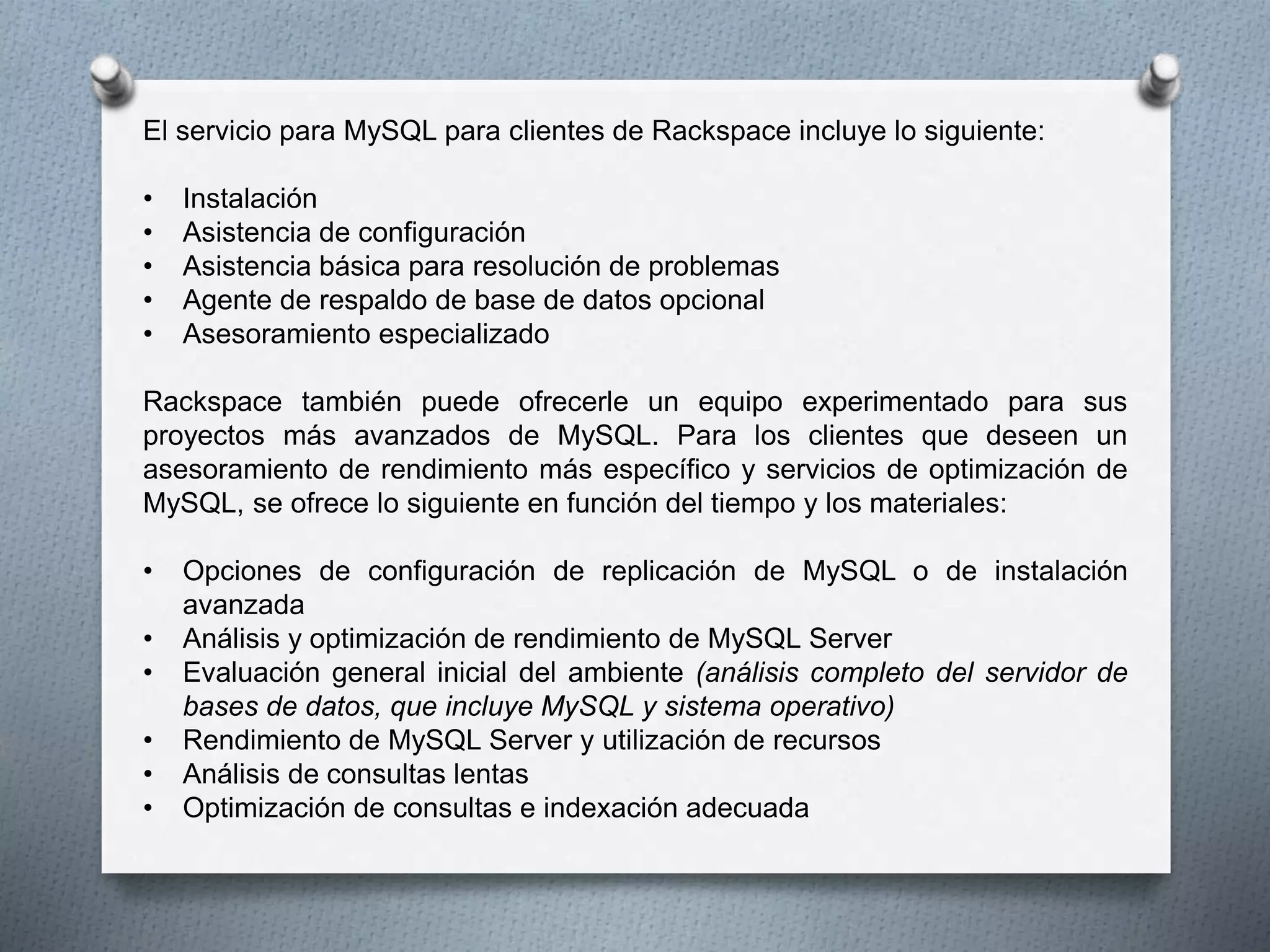 El servicio para MySQL para clientes de Rackspace incluye lo siguiente:
• Instalación
• Asistencia de configuración
• Asistencia básica para resolución de problemas
• Agente de respaldo de base de datos opcional
• Asesoramiento especializado
Rackspace también puede ofrecerle un equipo experimentado para sus
proyectos más avanzados de MySQL. Para los clientes que deseen un
asesoramiento de rendimiento más específico y servicios de optimización de
MySQL, se ofrece lo siguiente en función del tiempo y los materiales:
• Opciones de configuración de replicación de MySQL o de instalación
avanzada
• Análisis y optimización de rendimiento de MySQL Server
• Evaluación general inicial del ambiente (análisis completo del servidor de
bases de datos, que incluye MySQL y sistema operativo)
• Rendimiento de MySQL Server y utilización de recursos
• Análisis de consultas lentas
• Optimización de consultas e indexación adecuada