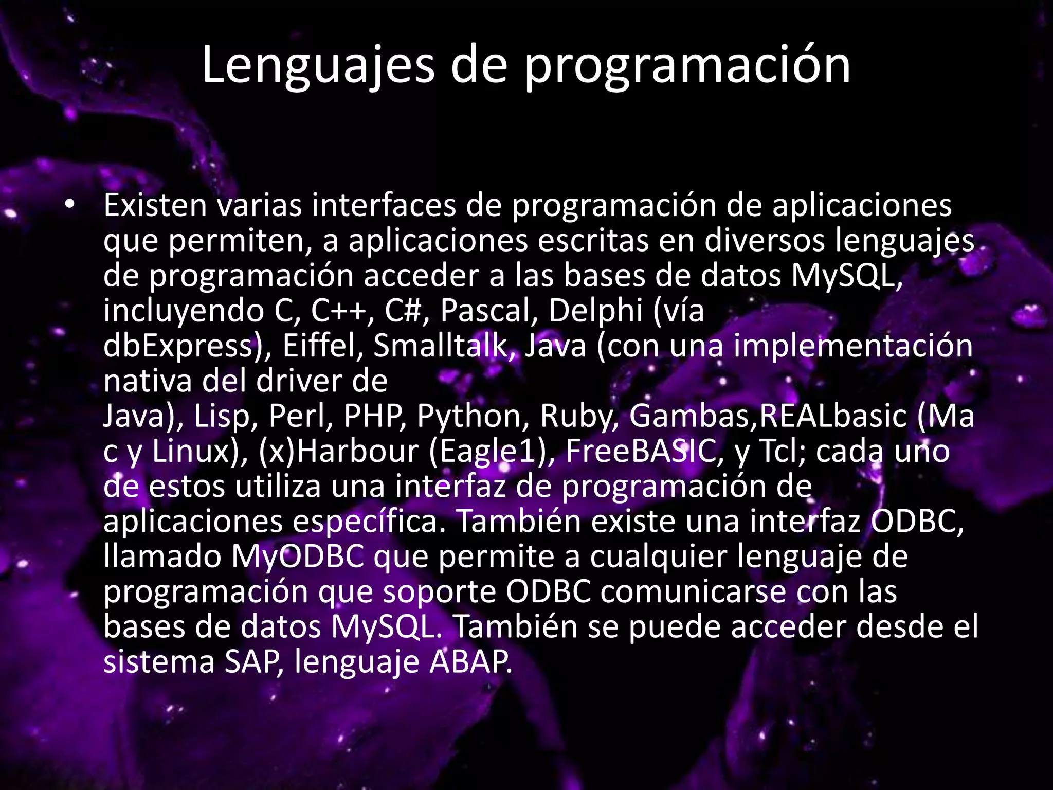 Lenguajes de programación
• Existen varias interfaces de programación de aplicaciones
que permiten, a aplicaciones escritas en diversos lenguajes
de programación acceder a las bases de datos MySQL,
incluyendo C, C++, C#, Pascal, Delphi (vía
dbExpress), Eiffel, Smalltalk, Java (con una implementación
nativa del driver de
Java), Lisp, Perl, PHP, Python, Ruby, Gambas,REALbasic (Ma
c y Linux), (x)Harbour (Eagle1), FreeBASIC, y Tcl; cada uno
de estos utiliza una interfaz de programación de
aplicaciones específica. También existe una interfaz ODBC,
llamado MyODBC que permite a cualquier lenguaje de
programación que soporte ODBC comunicarse con las
bases de datos MySQL. También se puede acceder desde el
sistema SAP, lenguaje ABAP.
 