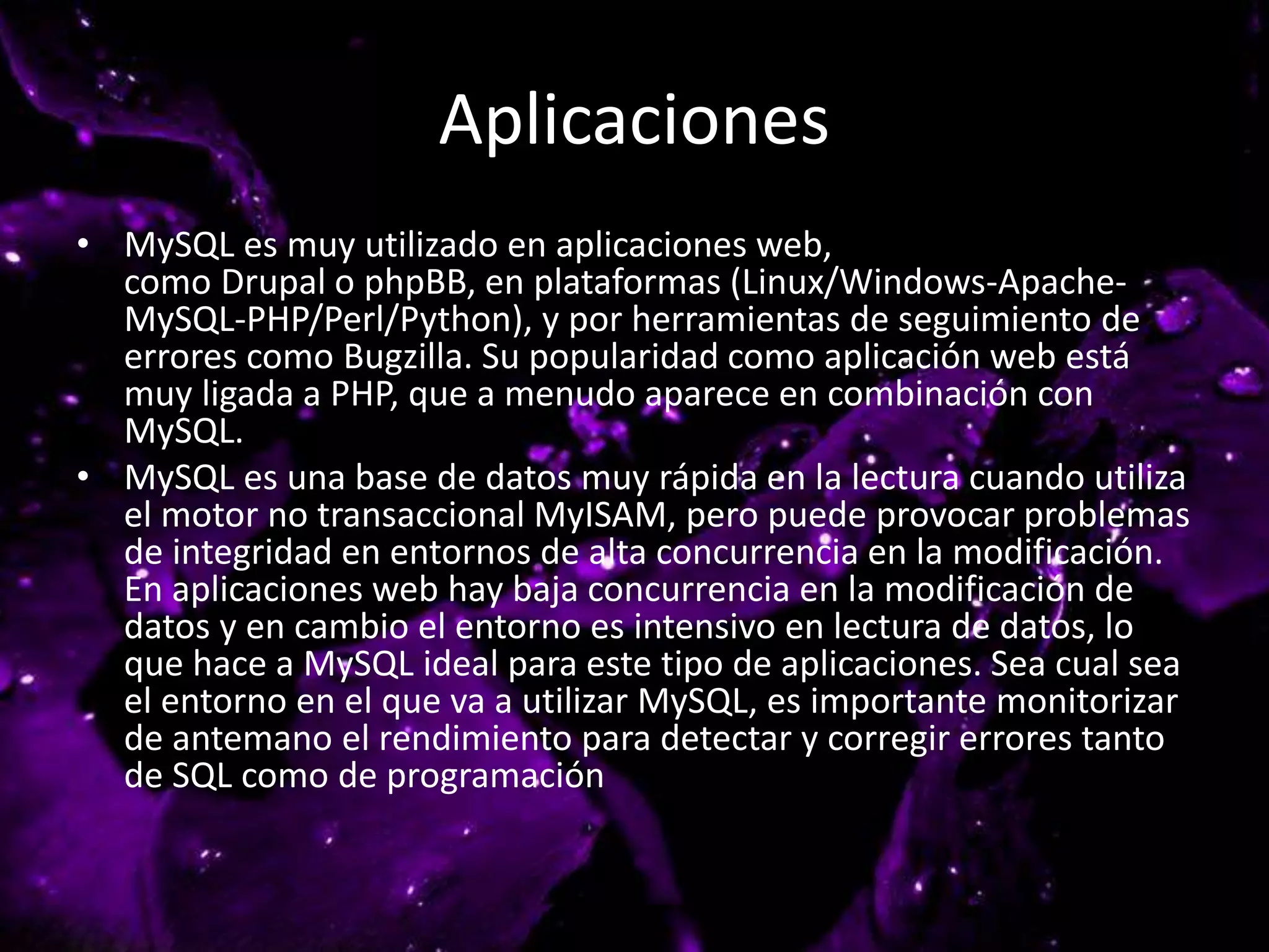 Aplicaciones
• MySQL es muy utilizado en aplicaciones web,
como Drupal o phpBB, en plataformas (Linux/Windows-Apache-
MySQL-PHP/Perl/Python), y por herramientas de seguimiento de
errores como Bugzilla. Su popularidad como aplicación web está
muy ligada a PHP, que a menudo aparece en combinación con
MySQL.
• MySQL es una base de datos muy rápida en la lectura cuando utiliza
el motor no transaccional MyISAM, pero puede provocar problemas
de integridad en entornos de alta concurrencia en la modificación.
En aplicaciones web hay baja concurrencia en la modificación de
datos y en cambio el entorno es intensivo en lectura de datos, lo
que hace a MySQL ideal para este tipo de aplicaciones. Sea cual sea
el entorno en el que va a utilizar MySQL, es importante monitorizar
de antemano el rendimiento para detectar y corregir errores tanto
de SQL como de programación
 