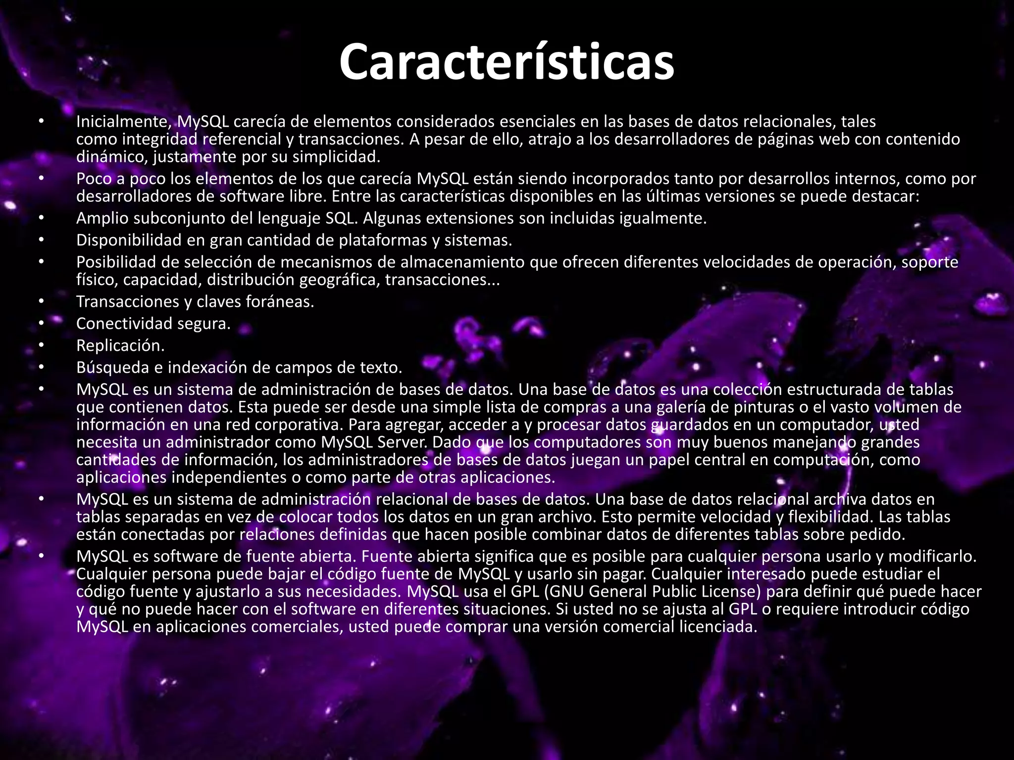 Características
• Inicialmente, MySQL carecía de elementos considerados esenciales en las bases de datos relacionales, tales
como integridad referencial y transacciones. A pesar de ello, atrajo a los desarrolladores de páginas web con contenido
dinámico, justamente por su simplicidad.
• Poco a poco los elementos de los que carecía MySQL están siendo incorporados tanto por desarrollos internos, como por
desarrolladores de software libre. Entre las características disponibles en las últimas versiones se puede destacar:
• Amplio subconjunto del lenguaje SQL. Algunas extensiones son incluidas igualmente.
• Disponibilidad en gran cantidad de plataformas y sistemas.
• Posibilidad de selección de mecanismos de almacenamiento que ofrecen diferentes velocidades de operación, soporte
físico, capacidad, distribución geográfica, transacciones...
• Transacciones y claves foráneas.
• Conectividad segura.
• Replicación.
• Búsqueda e indexación de campos de texto.
• MySQL es un sistema de administración de bases de datos. Una base de datos es una colección estructurada de tablas
que contienen datos. Esta puede ser desde una simple lista de compras a una galería de pinturas o el vasto volumen de
información en una red corporativa. Para agregar, acceder a y procesar datos guardados en un computador, usted
necesita un administrador como MySQL Server. Dado que los computadores son muy buenos manejando grandes
cantidades de información, los administradores de bases de datos juegan un papel central en computación, como
aplicaciones independientes o como parte de otras aplicaciones.
• MySQL es un sistema de administración relacional de bases de datos. Una base de datos relacional archiva datos en
tablas separadas en vez de colocar todos los datos en un gran archivo. Esto permite velocidad y flexibilidad. Las tablas
están conectadas por relaciones definidas que hacen posible combinar datos de diferentes tablas sobre pedido.
• MySQL es software de fuente abierta. Fuente abierta significa que es posible para cualquier persona usarlo y modificarlo.
Cualquier persona puede bajar el código fuente de MySQL y usarlo sin pagar. Cualquier interesado puede estudiar el
código fuente y ajustarlo a sus necesidades. MySQL usa el GPL (GNU General Public License) para definir qué puede hacer
y qué no puede hacer con el software en diferentes situaciones. Si usted no se ajusta al GPL o requiere introducir código
MySQL en aplicaciones comerciales, usted puede comprar una versión comercial licenciada.
 