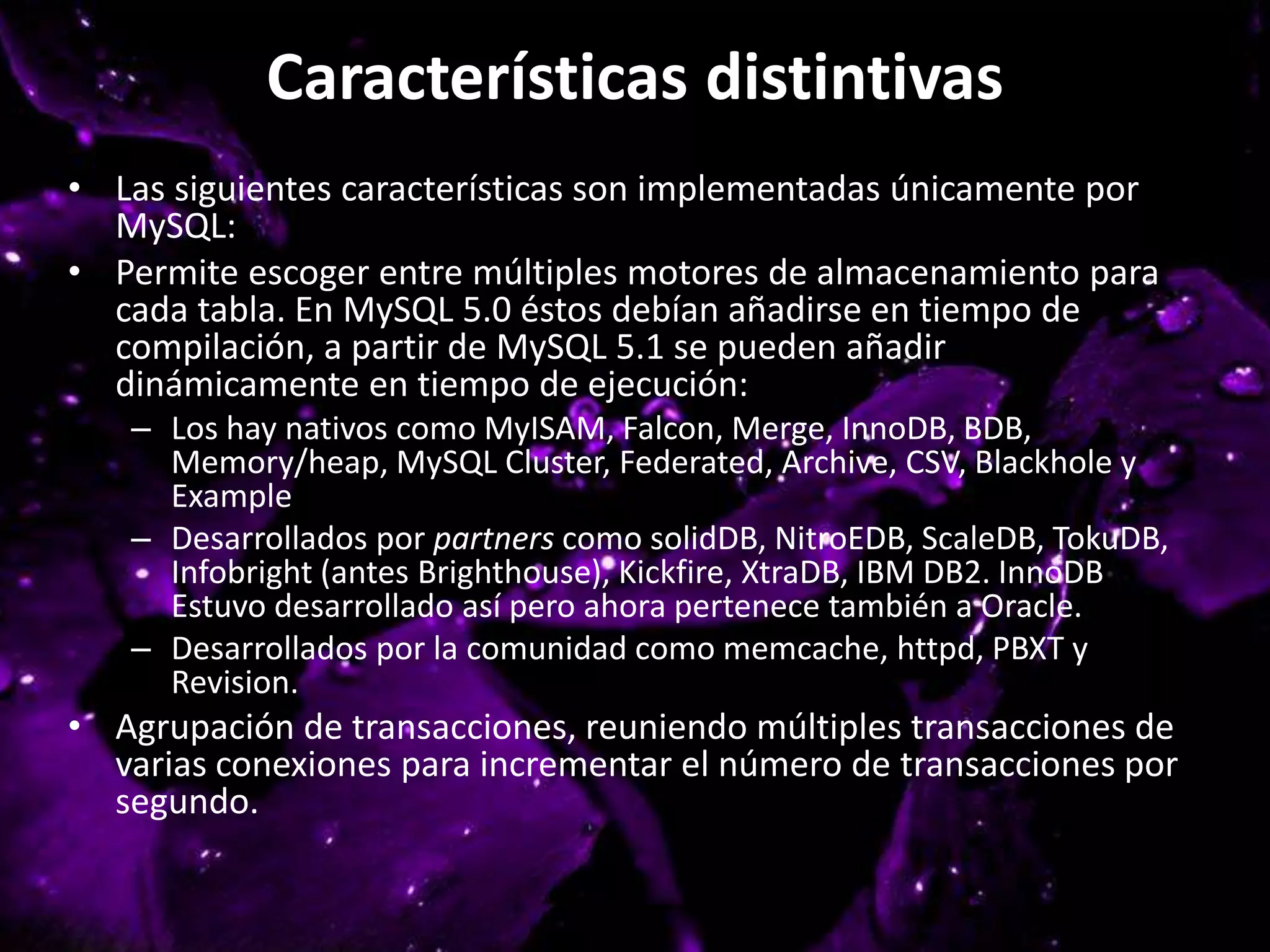 Características distintivas
• Las siguientes características son implementadas únicamente por
MySQL:
• Permite escoger entre múltiples motores de almacenamiento para
cada tabla. En MySQL 5.0 éstos debían añadirse en tiempo de
compilación, a partir de MySQL 5.1 se pueden añadir
dinámicamente en tiempo de ejecución:
– Los hay nativos como MyISAM, Falcon, Merge, InnoDB, BDB,
Memory/heap, MySQL Cluster, Federated, Archive, CSV, Blackhole y
Example
– Desarrollados por partners como solidDB, NitroEDB, ScaleDB, TokuDB,
Infobright (antes Brighthouse), Kickfire, XtraDB, IBM DB2. InnoDB
Estuvo desarrollado así pero ahora pertenece también a Oracle.
– Desarrollados por la comunidad como memcache, httpd, PBXT y
Revision.
• Agrupación de transacciones, reuniendo múltiples transacciones de
varias conexiones para incrementar el número de transacciones por
segundo.
 