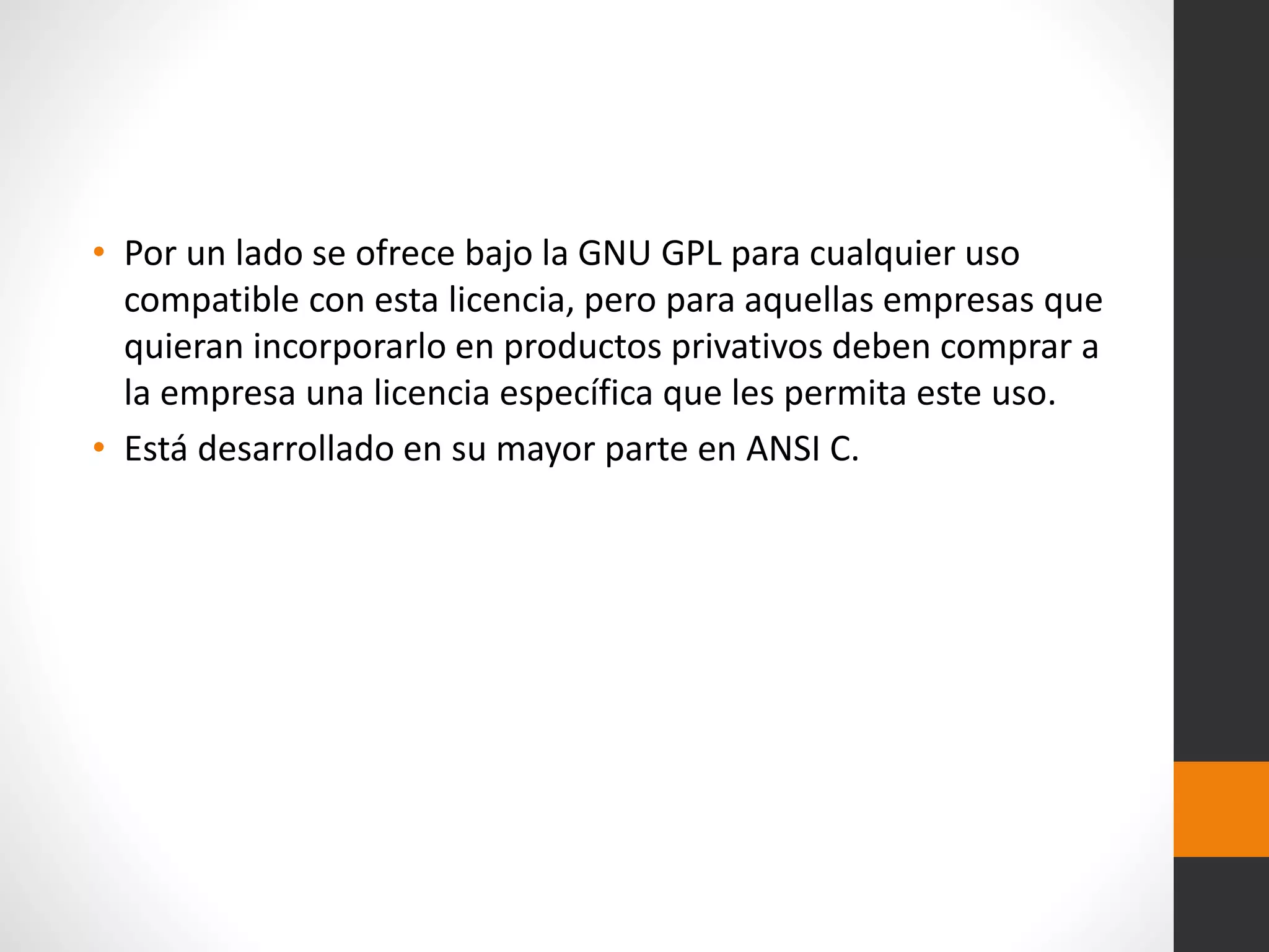 • Por un lado se ofrece bajo la GNU GPL para cualquier uso
compatible con esta licencia, pero para aquellas empresas que
quieran incorporarlo en productos privativos deben comprar a
la empresa una licencia específica que les permita este uso.
• Está desarrollado en su mayor parte en ANSI C.
 