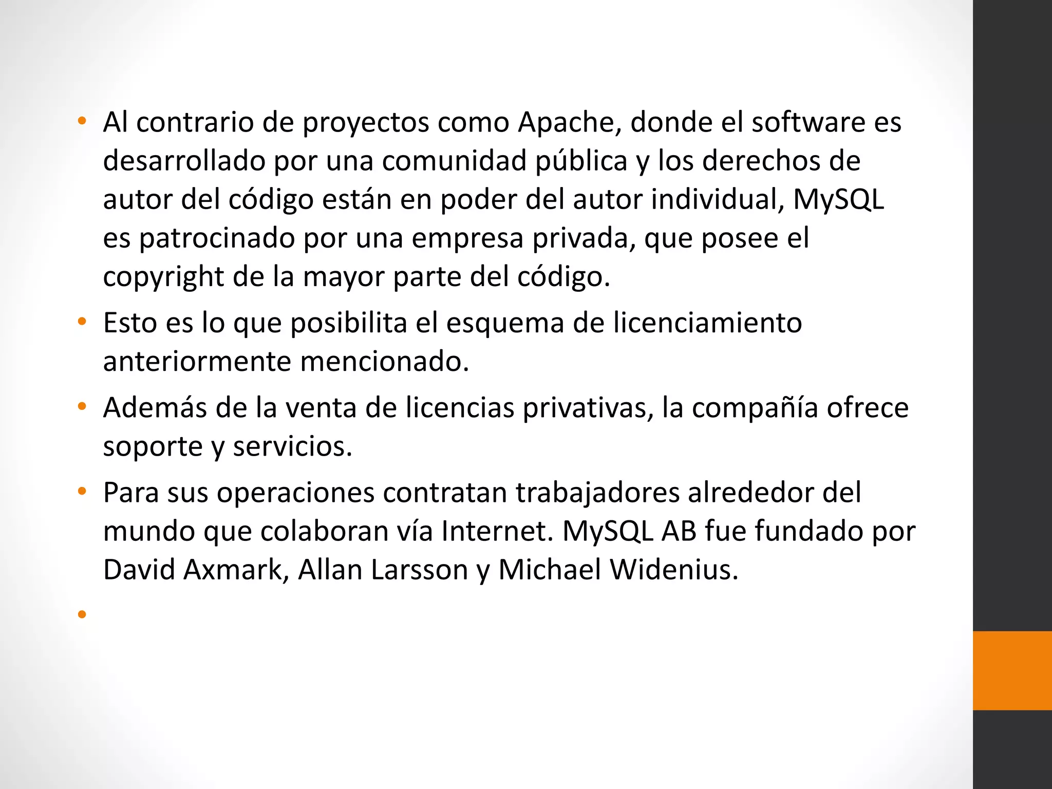 • Al contrario de proyectos como Apache, donde el software es
desarrollado por una comunidad pública y los derechos de
autor del código están en poder del autor individual, MySQL
es patrocinado por una empresa privada, que posee el
copyright de la mayor parte del código.
• Esto es lo que posibilita el esquema de licenciamiento
anteriormente mencionado.
• Además de la venta de licencias privativas, la compañía ofrece
soporte y servicios.
• Para sus operaciones contratan trabajadores alrededor del
mundo que colaboran vía Internet. MySQL AB fue fundado por
David Axmark, Allan Larsson y Michael Widenius.
•
 
