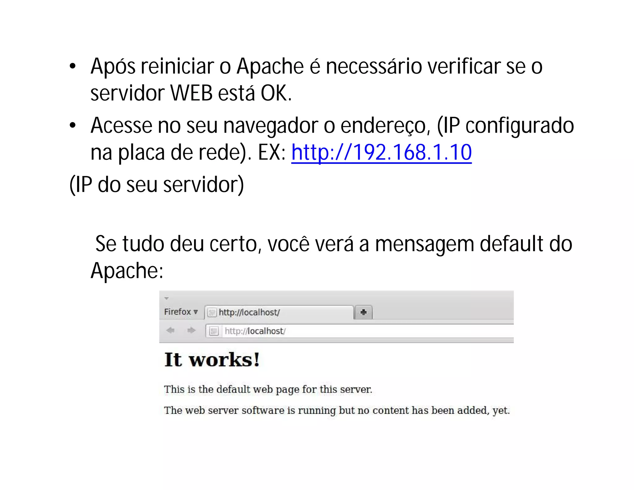 • Após reiniciar o Apache é necessário verificar se o
servidor WEB está OK.
• Acesse no seu navegador o endereço, (IP configurado
na placa de rede). EX: http://192.168.1.10
(IP do seu servidor)
Se tudo deu certo, você verá a mensagem default do
Apache:

 