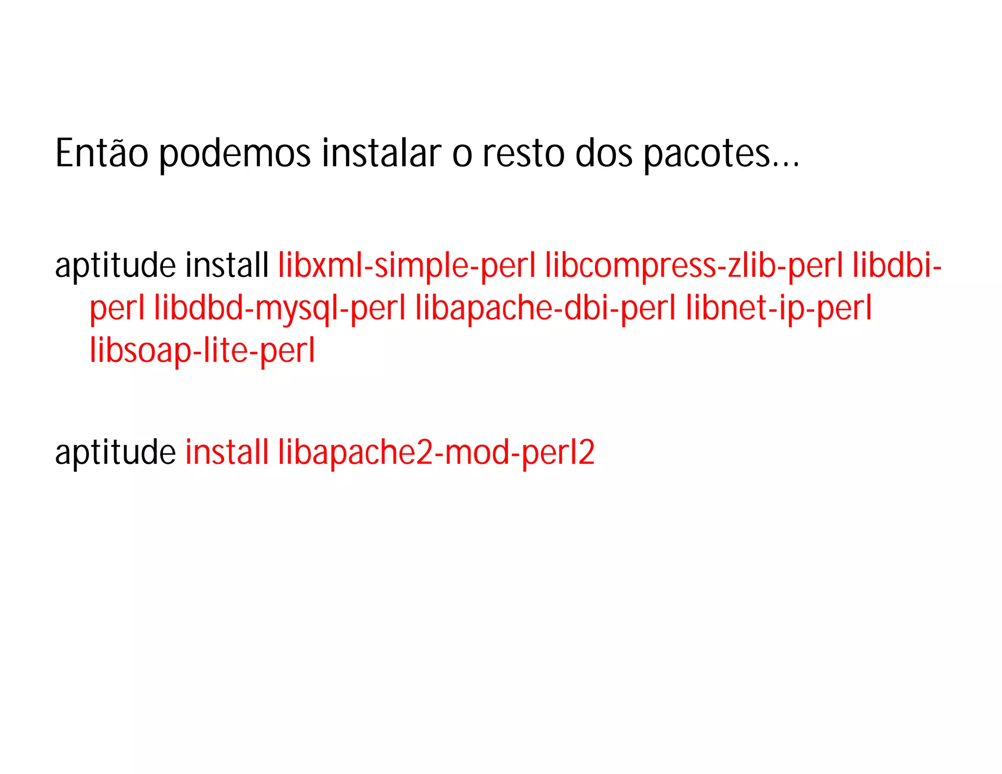Então podemos instalar o resto dos pacotes...
aptitude install libxml-simple-perl libcompress-zlib-perl libdbiperl libdbd-mysql-perl libapache-dbi-perl libnet-ip-perl
libsoap-lite-perl
aptitude install libapache2-mod-perl2

 