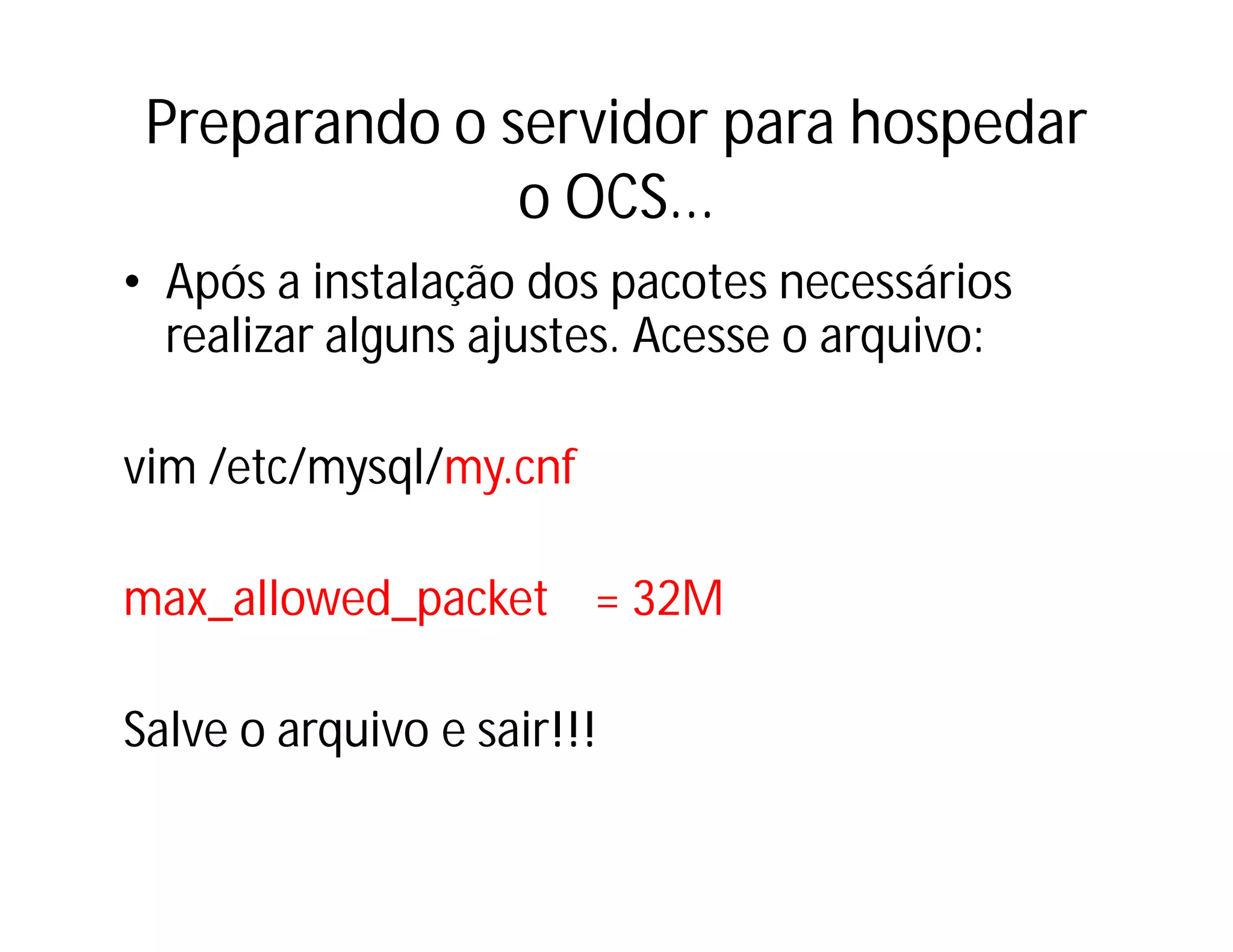 Preparando o servidor para hospedar
o OCS...
• Após a instalação dos pacotes necessários
realizar alguns ajustes. Acesse o arquivo:
vim /etc/mysql/my.cnf
max_allowed_packet = 32M
Salve o arquivo e sair!!!

 