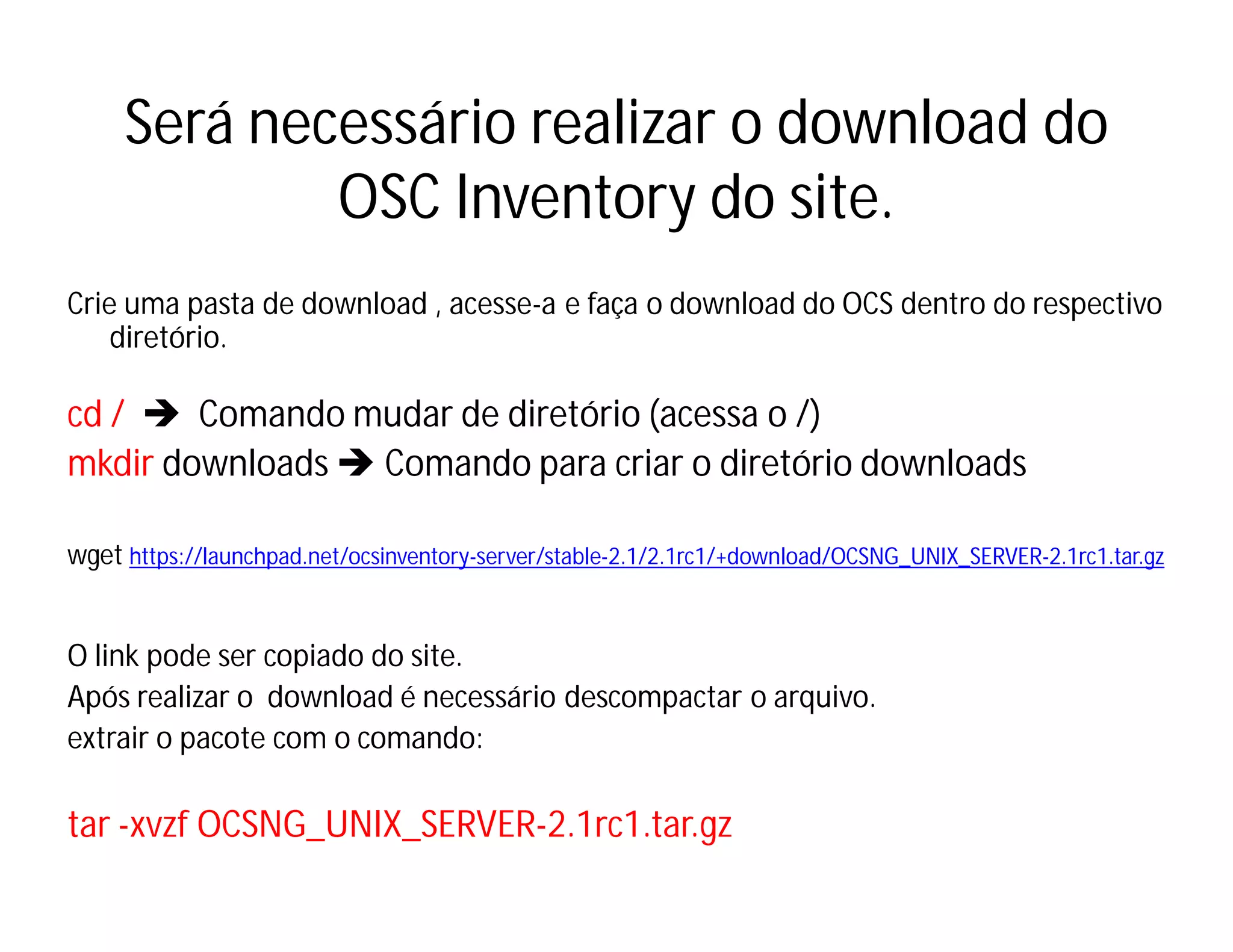 Será necessário realizar o download do
OSC Inventory do site.
Crie uma pasta de download , acesse-a e faça o download do OCS dentro do respectivo
diretório.

cd /  Comando mudar de diretório (acessa o /)
mkdir downloads  Comando para criar o diretório downloads
wget https://launchpad.net/ocsinventory-server/stable-2.1/2.1rc1/+download/OCSNG_UNIX_SERVER-2.1rc1.tar.gz

O link pode ser copiado do site.
Após realizar o download é necessário descompactar o arquivo.
extrair o pacote com o comando:

tar -xvzf OCSNG_UNIX_SERVER-2.1rc1.tar.gz

 