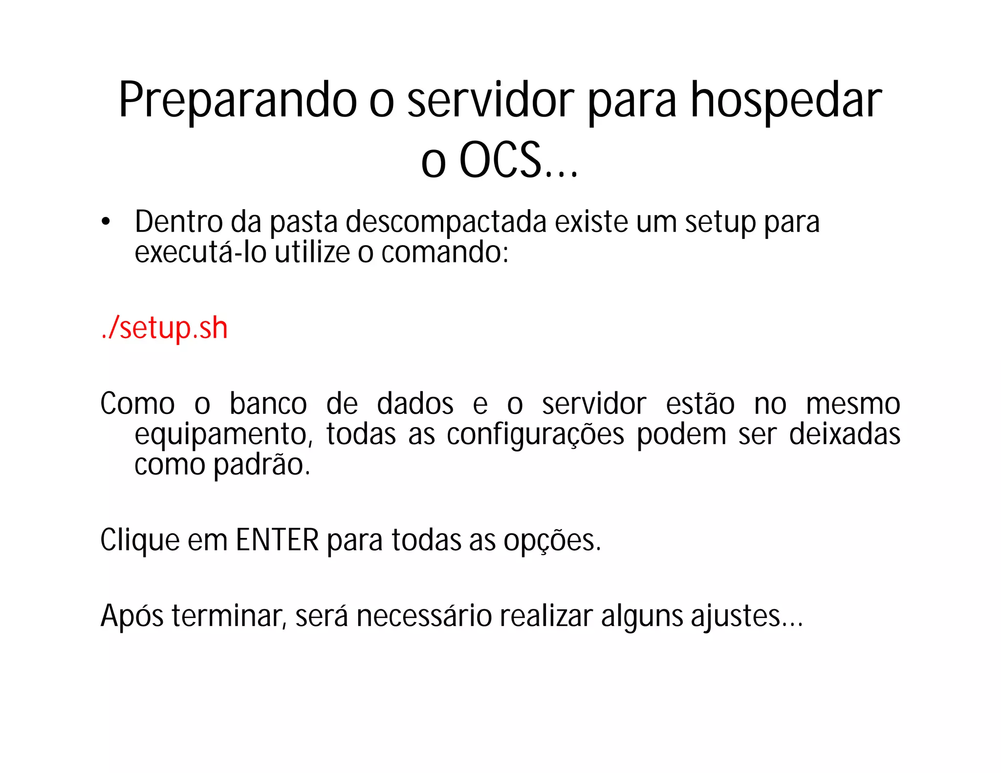Preparando o servidor para hospedar
o OCS...
• Dentro da pasta descompactada existe um setup para
executá-lo utilize o comando:
./setup.sh
Como o banco de dados e o servidor estão no mesmo
equipamento, todas as configurações podem ser deixadas
como padrão.
Clique em ENTER para todas as opções.
Após terminar, será necessário realizar alguns ajustes...

 