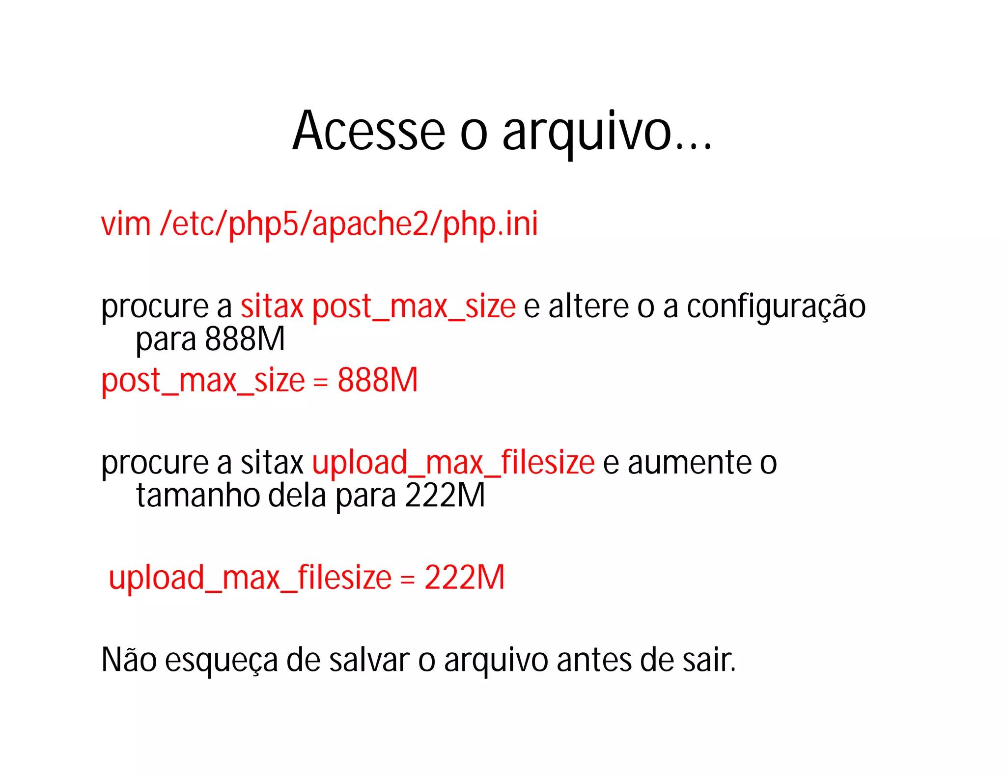 Acesse o arquivo...
vim /etc/php5/apache2/php.ini
procure a sitax post_max_size e altere o a configuração
para 888M
post_max_size = 888M
procure a sitax upload_max_filesize e aumente o
tamanho dela para 222M
upload_max_filesize = 222M
Não esqueça de salvar o arquivo antes de sair.

 