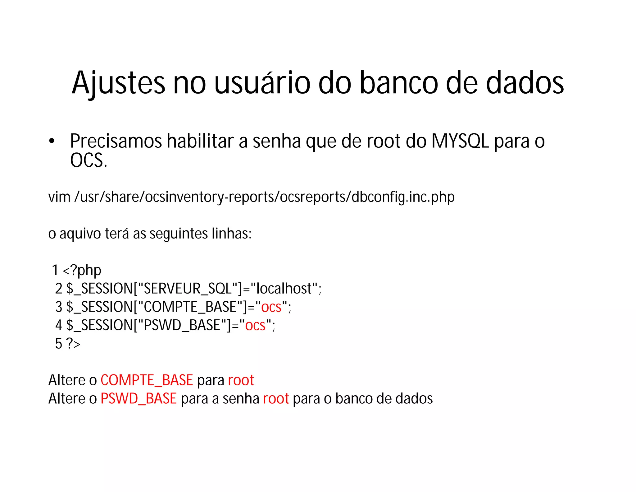 Ajustes no usuário do banco de dados
• Precisamos habilitar a senha que de root do MYSQL para o
OCS.
vim /usr/share/ocsinventory-reports/ocsreports/dbconfig.inc.php
o aquivo terá as seguintes linhas:
1 <?php
2 $_SESSION["SERVEUR_SQL"]="localhost";
3 $_SESSION["COMPTE_BASE"]="ocs";
4 $_SESSION["PSWD_BASE"]="ocs";
5 ?>
Altere o COMPTE_BASE para root
Altere o PSWD_BASE para a senha root para o banco de dados

 