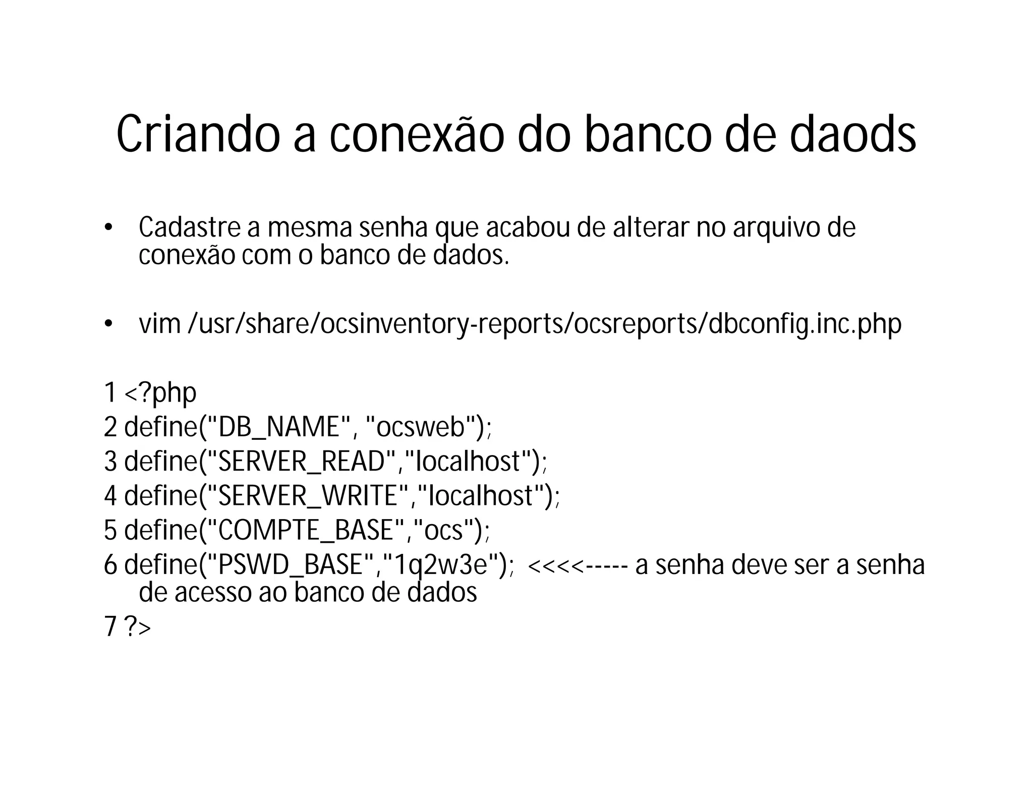 Criando a conexão do banco de daods
• Cadastre a mesma senha que acabou de alterar no arquivo de
conexão com o banco de dados.
• vim /usr/share/ocsinventory-reports/ocsreports/dbconfig.inc.php
1 <?php
2 define("DB_NAME", "ocsweb");
3 define("SERVER_READ","localhost");
4 define("SERVER_WRITE","localhost");
5 define("COMPTE_BASE","ocs");
6 define("PSWD_BASE","1q2w3e"); <<<<----- a senha deve ser a senha
de acesso ao banco de dados
7 ?>

 