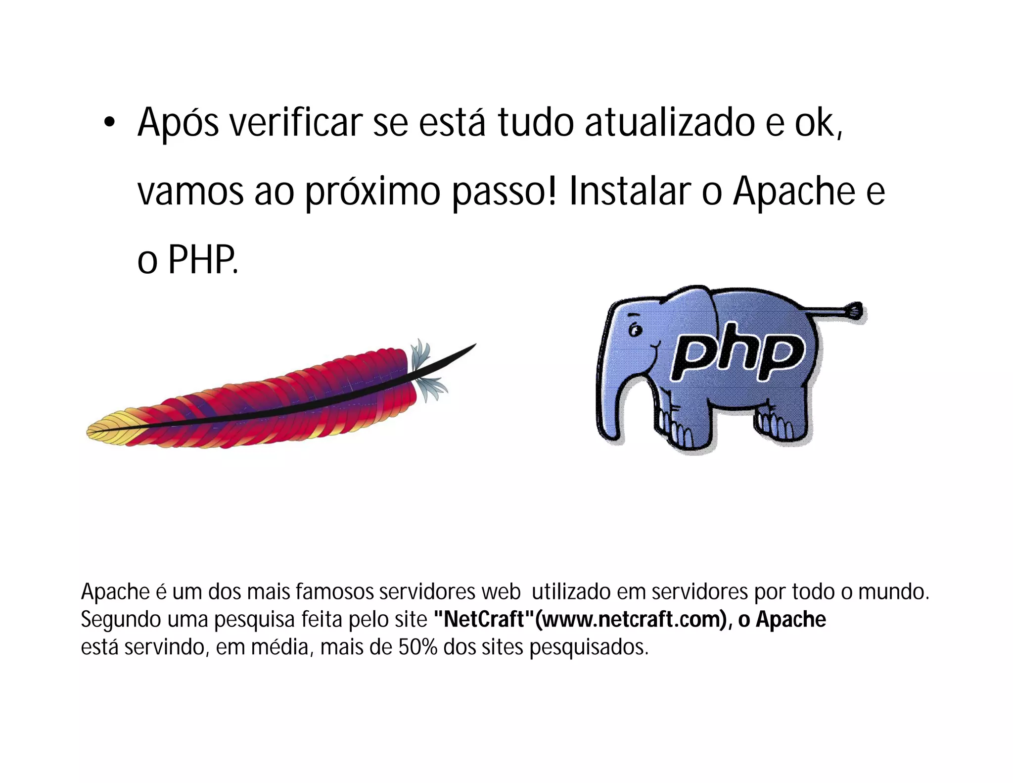 • Após verificar se está tudo atualizado e ok,
vamos ao próximo passo! Instalar o Apache e
o PHP.

Apache é um dos mais famosos servidores web utilizado em servidores por todo o mundo.
Segundo uma pesquisa feita pelo site "NetCraft"(www.netcraft.com), o Apache
está servindo, em média, mais de 50% dos sites pesquisados.

 