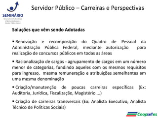 Soluções que vêm sendo Adotadas
 Renovação e recomposição do Quadro de Pessoal da
Administração Pública Federal, mediante autorização para
realização de concursos públicos em todas as áreas
 Racionalização de cargos - agrupamento de cargos em um número
menor de categorias, fundindo aqueles com os mesmos requisitos
para ingresso, mesma remuneração e atribuições semelhantes em
uma mesma denominação
 Criação/manutenção de poucas carreiras específicas (Ex:
Auditoria, Jurídica, Fiscalização, Magistério ...)
 Criação de carreiras transversais (Ex: Analista Executivo, Analista
Técnico de Políticas Sociais)
Servidor Público – Carreiras e Perspectivas
 