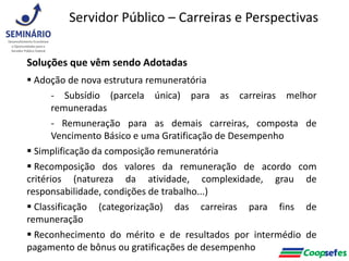 Soluções que vêm sendo Adotadas
 Adoção de nova estrutura remuneratória
- Subsídio (parcela única) para as carreiras melhor
remuneradas
- Remuneração para as demais carreiras, composta de
Vencimento Básico e uma Gratificação de Desempenho
 Simplificação da composição remuneratória
 Recomposição dos valores da remuneração de acordo com
critérios (natureza da atividade, complexidade, grau de
responsabilidade, condições de trabalho...)
 Classificação (categorização) das carreiras para fins de
remuneração
 Reconhecimento do mérito e de resultados por intermédio de
pagamento de bônus ou gratificações de desempenho
Servidor Público – Carreiras e Perspectivas
 