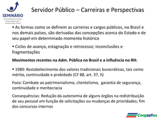  As formas como se definem as carreiras e cargos públicos, no Brasil e
nos demais países, são derivadas das concepções acerca do Estado e de
seu papel em determinado momento histórico
 Ciclos de avanço, estagnação e retrocesso; inconclusões e
fragmentações
Movimentos recentes na Adm. Pública no Brasil e a influência no RH:
 1980: Restabelecimento dos valores tradicionais burocráticos, tais como
mérito, continuidade e probidade (CF 88, art. 37, II)
Foco: Combate ao patrimonialismo, clientelismo, garantia de segurança,
continuidade e meritocracia
Consequências: Redução da autonomia de alguns órgãos na redistribuição
de seu pessoal em função de solicitações ou mudanças de prioridades; fim
dos concursos internos
Servidor Público – Carreiras e Perspectivas
 