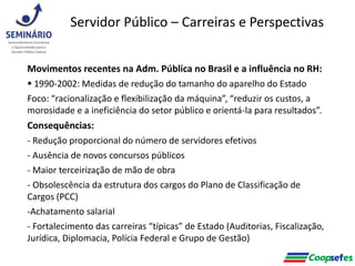 Movimentos recentes na Adm. Pública no Brasil e a influência no RH:
 1990-2002: Medidas de redução do tamanho do aparelho do Estado
Foco: “racionalização e flexibilização da máquina”, “reduzir os custos, a
morosidade e a ineficiência do setor público e orientá-la para resultados”.
Consequências:
- Redução proporcional do número de servidores efetivos
- Ausência de novos concursos públicos
- Maior terceirização de mão de obra
- Obsolescência da estrutura dos cargos do Plano de Classificação de
Cargos (PCC)
-Achatamento salarial
- Fortalecimento das carreiras “típicas” de Estado (Auditorias, Fiscalização,
Jurídica, Diplomacia, Polícia Federal e Grupo de Gestão)
Servidor Público – Carreiras e Perspectivas
 