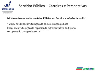 Movimentos recentes na Adm. Pública no Brasil e a influência no RH:
 2006-2011: Reestruturação da administração pública
Foco: reestruturação da capacidade administrativa do Estado;
recuperação da agenda social
Servidor Público – Carreiras e Perspectivas
 