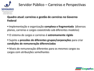 Quadro atual: carreiras e gestão de carreiras no Governo
Federal
 Implementação e organização complexa e fragmentada (diversos
planos, carreiras e cargos coexistindo sob diferentes modelos)
 O sistema de cargos e carreiras é extremamente rígido
 Sujeito a pressões de diferentes grupos/corporações para criar
condições de remuneração diferenciadas
 Níveis de remuneração diferentes para os mesmos cargos ou
cargos com atribuições semelhantes
Servidor Público – Carreiras e Perspectivas
 