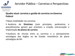 Quadro atual: carreiras e gestão de carreiras no Governo
Federal
 Baixa mobilidade nas carreiras
 Ausência de Diretrizes (com princípios, parâmetros e
procedimentos gerais) que orientam a criação, estruturação e
implantação de planos de carreira
 Ausência de vínculo entre as carreiras e o planejamento
estratégico dos órgãos ou do Estado. Inexistência de plano
estratégico de RH
Servidor Público – Carreiras e Perspectivas
 