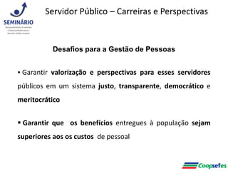 Desafios para a Gestão de Pessoas
 Garantir valorização e perspectivas para esses servidores
públicos em um sistema justo, transparente, democrático e
meritocrático
 Garantir que os benefícios entregues à população sejam
superiores aos os custos de pessoal
Servidor Público – Carreiras e Perspectivas
 