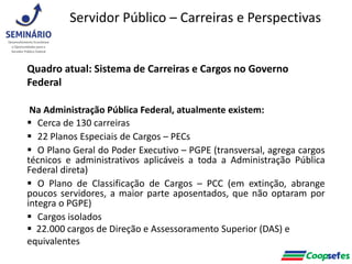 Quadro atual: Sistema de Carreiras e Cargos no Governo
Federal
Na Administração Pública Federal, atualmente existem:
 Cerca de 130 carreiras
 22 Planos Especiais de Cargos – PECs
 O Plano Geral do Poder Executivo – PGPE (transversal, agrega cargos
técnicos e administrativos aplicáveis a toda a Administração Pública
Federal direta)
 O Plano de Classificação de Cargos – PCC (em extinção, abrange
poucos servidores, a maior parte aposentados, que não optaram por
integra o PGPE)
 Cargos isolados
 22.000 cargos de Direção e Assessoramento Superior (DAS) e
equivalentes
Servidor Público – Carreiras e Perspectivas
 