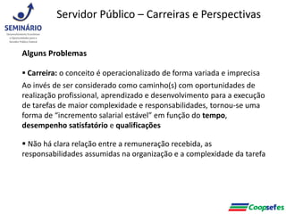 Alguns Problemas
 Carreira: o conceito é operacionalizado de forma variada e imprecisa
Ao invés de ser considerado como caminho(s) com oportunidades de
realização profissional, aprendizado e desenvolvimento para a execução
de tarefas de maior complexidade e responsabilidades, tornou-se uma
forma de “incremento salarial estável” em função do tempo,
desempenho satisfatório e qualificações
 Não há clara relação entre a remuneração recebida, as
responsabilidades assumidas na organização e a complexidade da tarefa
Servidor Público – Carreiras e Perspectivas
 