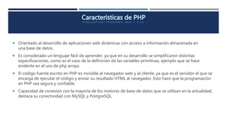  Orientado al desarrollo de aplicaciones web dinámicas con acceso a información almacenada en
una base de datos.
 Es considerado un lenguaje fácil de aprender, ya que en su desarrollo se simplificaron distintas
especificaciones, como es el caso de la definición de las variables primitivas, ejemplo que se hace
evidente en el uso de php arrays.
 El código fuente escrito en PHP es invisible al navegador web y al cliente, ya que es el servidor el que se
encarga de ejecutar el código y enviar su resultado HTML al navegador. Esto hace que la programación
en PHP sea segura y confiable.
 Capacidad de conexión con la mayoría de los motores de base de datos que se utilizan en la actualidad,
destaca su conectividad con MySQL y PostgreSQL.
 