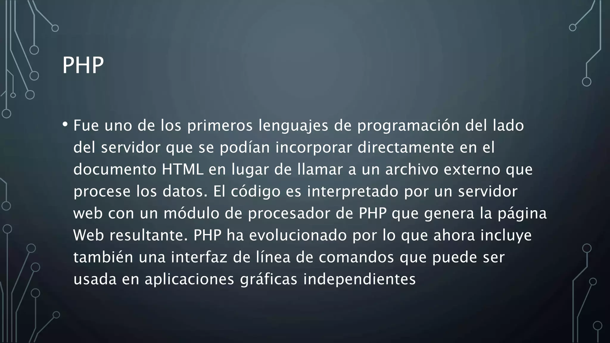 PHP
• Fue uno de los primeros lenguajes de programación del lado
del servidor que se podían incorporar directamente en el
documento HTML en lugar de llamar a un archivo externo que
procese los datos. El código es interpretado por un servidor
web con un módulo de procesador de PHP que genera la página
Web resultante. PHP ha evolucionado por lo que ahora incluye
también una interfaz de línea de comandos que puede ser
usada en aplicaciones gráficas independientes
 