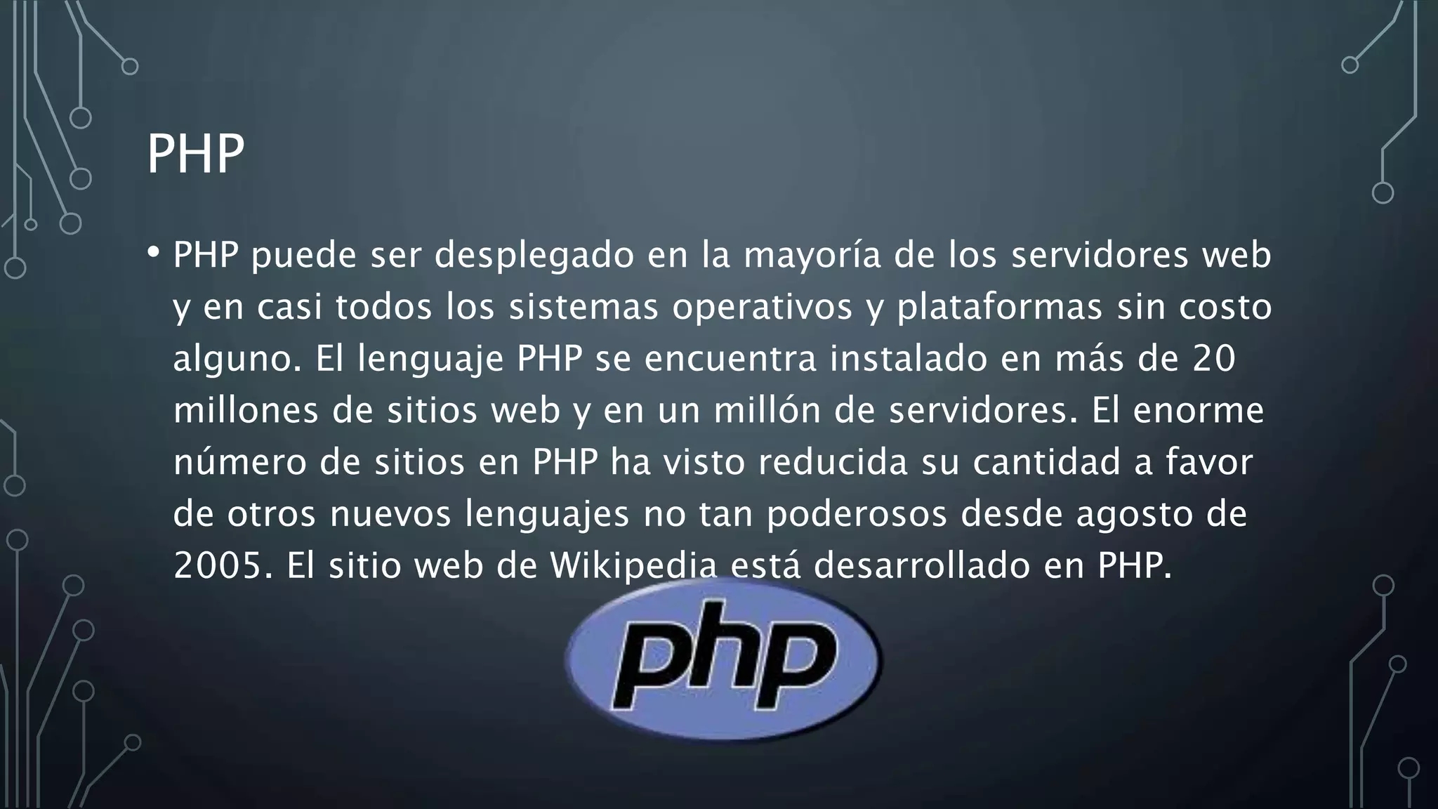 PHP
• PHP puede ser desplegado en la mayoría de los servidores web
y en casi todos los sistemas operativos y plataformas sin costo
alguno. El lenguaje PHP se encuentra instalado en más de 20
millones de sitios web y en un millón de servidores. El enorme
número de sitios en PHP ha visto reducida su cantidad a favor
de otros nuevos lenguajes no tan poderosos desde agosto de
2005. El sitio web de Wikipedia está desarrollado en PHP.
 