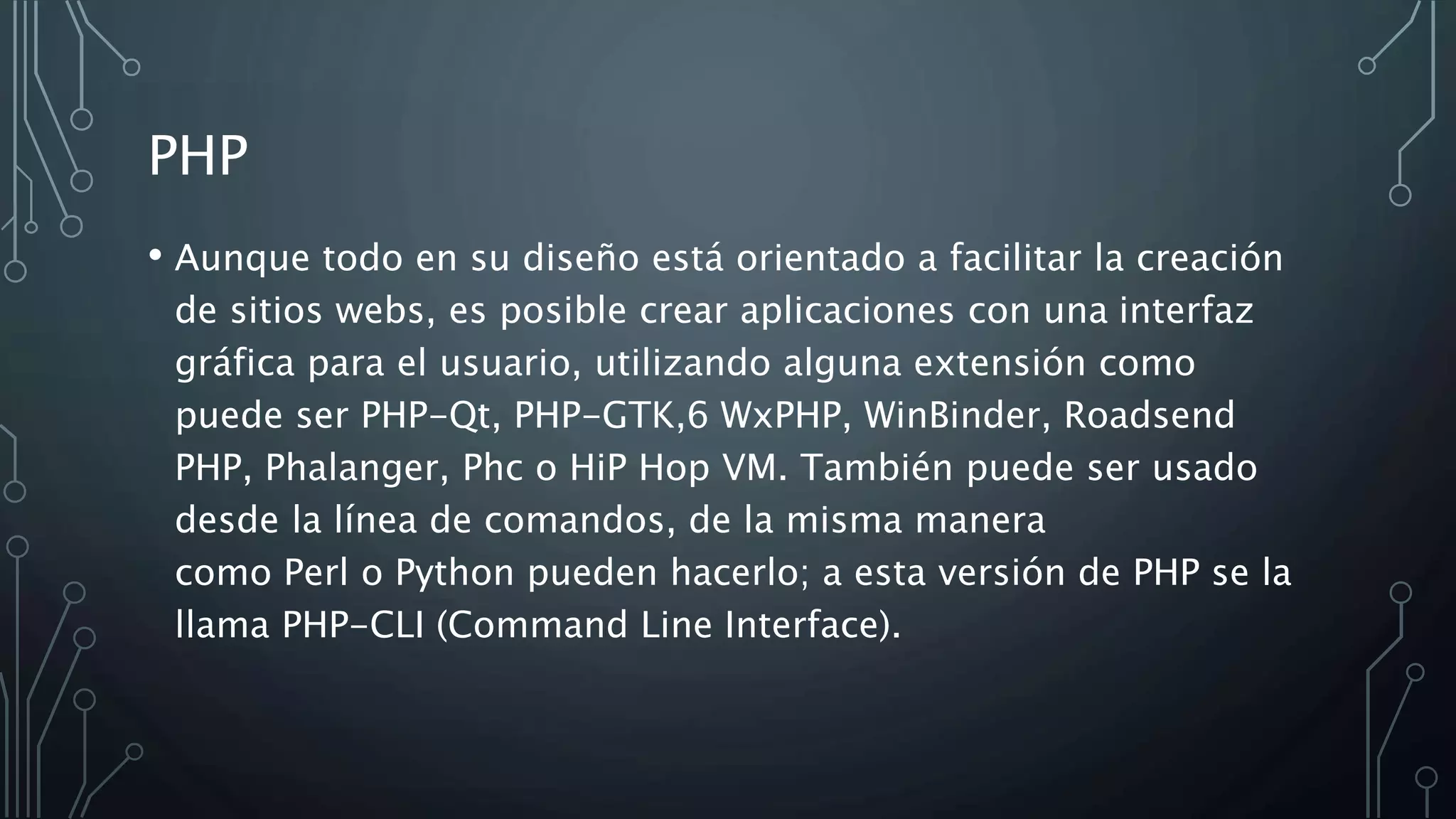 PHP
• Aunque todo en su diseño está orientado a facilitar la creación
de sitios webs, es posible crear aplicaciones con una interfaz
gráfica para el usuario, utilizando alguna extensión como
puede ser PHP-Qt, PHP-GTK,6 WxPHP, WinBinder, Roadsend
PHP, Phalanger, Phc o HiP Hop VM. También puede ser usado
desde la línea de comandos, de la misma manera
como Perl o Python pueden hacerlo; a esta versión de PHP se la
llama PHP-CLI (Command Line Interface).
 
