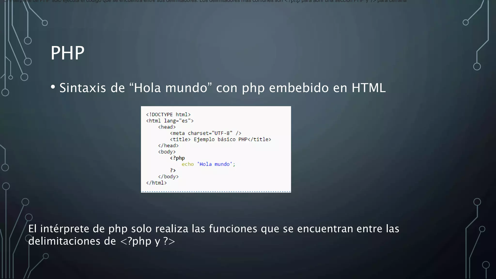 PHP
• Sintaxis de “Hola mundo” con php embebido en HTML
El intérprete de PHP solo ejecuta el código que se encuentra entre sus delimitadores. Los delimitadores más comunes son <?php para abrir una sección PHP y ?> para cerrarla
El intérprete de php solo realiza las funciones que se encuentran entre las
delimitaciones de <?php y ?>
 
