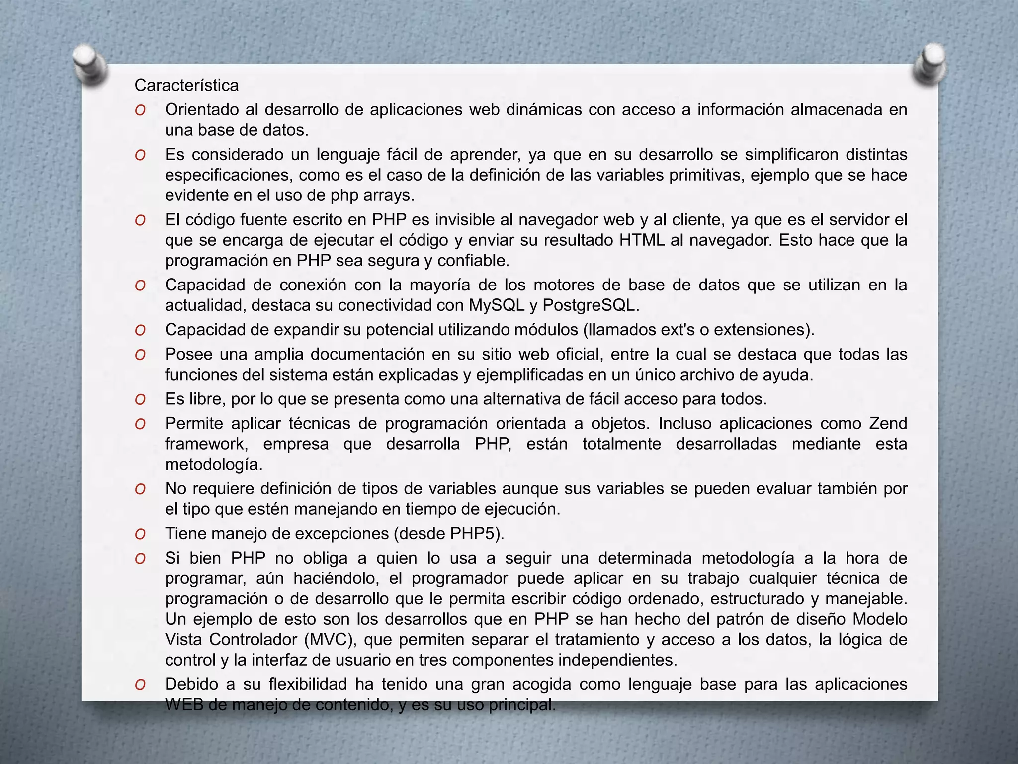 Característica
O Orientado al desarrollo de aplicaciones web dinámicas con acceso a información almacenada en
una base de datos.
O Es considerado un lenguaje fácil de aprender, ya que en su desarrollo se simplificaron distintas
especificaciones, como es el caso de la definición de las variables primitivas, ejemplo que se hace
evidente en el uso de php arrays.
O El código fuente escrito en PHP es invisible al navegador web y al cliente, ya que es el servidor el
que se encarga de ejecutar el código y enviar su resultado HTML al navegador. Esto hace que la
programación en PHP sea segura y confiable.
O Capacidad de conexión con la mayoría de los motores de base de datos que se utilizan en la
actualidad, destaca su conectividad con MySQL y PostgreSQL.
O Capacidad de expandir su potencial utilizando módulos (llamados ext's o extensiones).
O Posee una amplia documentación en su sitio web oficial, entre la cual se destaca que todas las
funciones del sistema están explicadas y ejemplificadas en un único archivo de ayuda.
O Es libre, por lo que se presenta como una alternativa de fácil acceso para todos.
O Permite aplicar técnicas de programación orientada a objetos. Incluso aplicaciones como Zend
framework, empresa que desarrolla PHP, están totalmente desarrolladas mediante esta
metodología.
O No requiere definición de tipos de variables aunque sus variables se pueden evaluar también por
el tipo que estén manejando en tiempo de ejecución.
O Tiene manejo de excepciones (desde PHP5).
O Si bien PHP no obliga a quien lo usa a seguir una determinada metodología a la hora de
programar, aún haciéndolo, el programador puede aplicar en su trabajo cualquier técnica de
programación o de desarrollo que le permita escribir código ordenado, estructurado y manejable.
Un ejemplo de esto son los desarrollos que en PHP se han hecho del patrón de diseño Modelo
Vista Controlador (MVC), que permiten separar el tratamiento y acceso a los datos, la lógica de
control y la interfaz de usuario en tres componentes independientes.
O Debido a su flexibilidad ha tenido una gran acogida como lenguaje base para las aplicaciones
WEB de manejo de contenido, y es su uso principal.
 