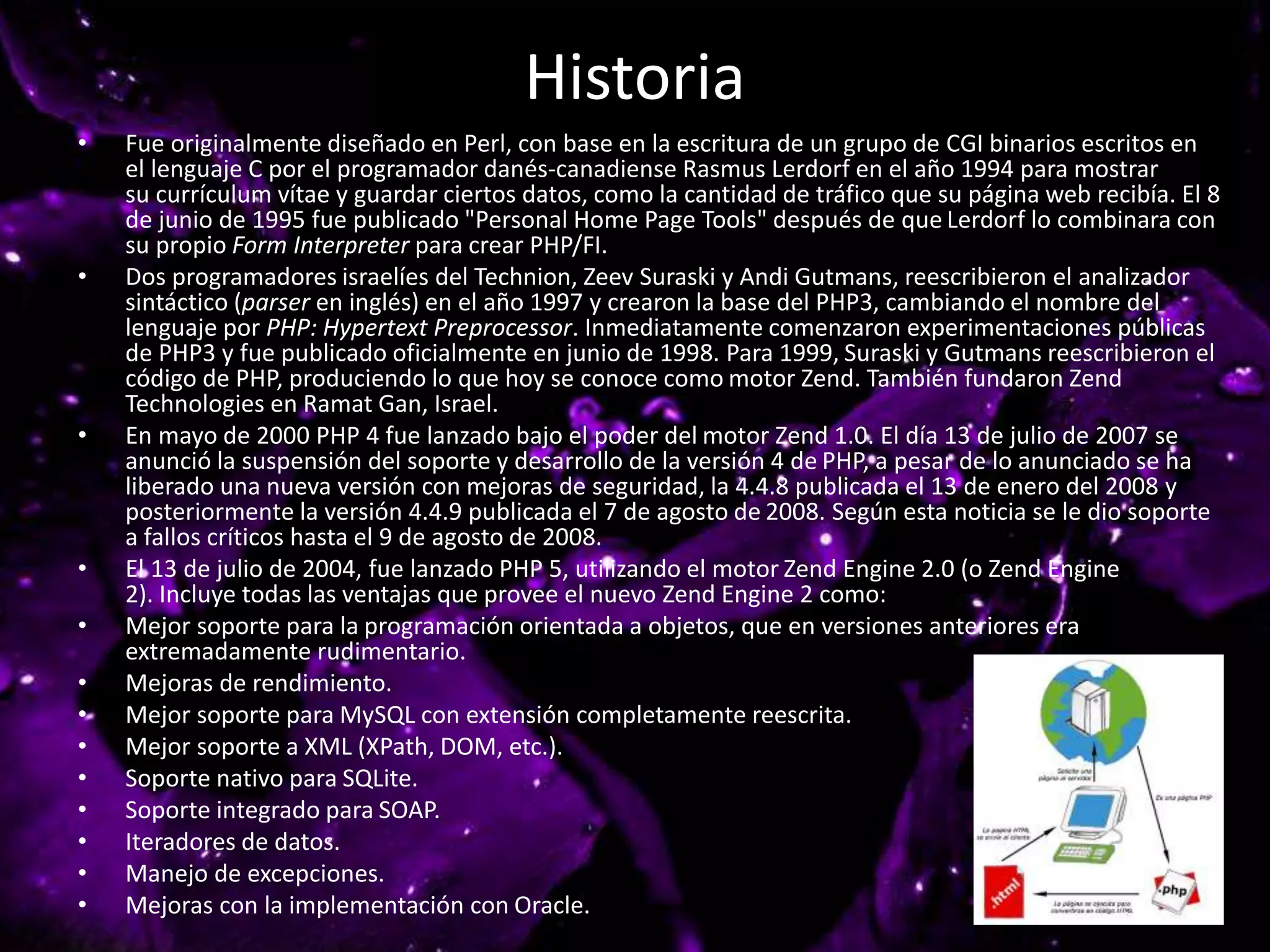 Historia
• Fue originalmente diseñado en Perl, con base en la escritura de un grupo de CGI binarios escritos en
el lenguaje C por el programador danés-canadiense Rasmus Lerdorf en el año 1994 para mostrar
su currículum vítae y guardar ciertos datos, como la cantidad de tráfico que su página web recibía. El 8
de junio de 1995 fue publicado "Personal Home Page Tools" después de que Lerdorf lo combinara con
su propio Form Interpreter para crear PHP/FI.
• Dos programadores israelíes del Technion, Zeev Suraski y Andi Gutmans, reescribieron el analizador
sintáctico (parser en inglés) en el año 1997 y crearon la base del PHP3, cambiando el nombre del
lenguaje por PHP: Hypertext Preprocessor. Inmediatamente comenzaron experimentaciones públicas
de PHP3 y fue publicado oficialmente en junio de 1998. Para 1999, Suraski y Gutmans reescribieron el
código de PHP, produciendo lo que hoy se conoce como motor Zend. También fundaron Zend
Technologies en Ramat Gan, Israel.
• En mayo de 2000 PHP 4 fue lanzado bajo el poder del motor Zend 1.0. El día 13 de julio de 2007 se
anunció la suspensión del soporte y desarrollo de la versión 4 de PHP, a pesar de lo anunciado se ha
liberado una nueva versión con mejoras de seguridad, la 4.4.8 publicada el 13 de enero del 2008 y
posteriormente la versión 4.4.9 publicada el 7 de agosto de 2008. Según esta noticia se le dio soporte
a fallos críticos hasta el 9 de agosto de 2008.
• El 13 de julio de 2004, fue lanzado PHP 5, utilizando el motor Zend Engine 2.0 (o Zend Engine
2). Incluye todas las ventajas que provee el nuevo Zend Engine 2 como:
• Mejor soporte para la programación orientada a objetos, que en versiones anteriores era
extremadamente rudimentario.
• Mejoras de rendimiento.
• Mejor soporte para MySQL con extensión completamente reescrita.
• Mejor soporte a XML (XPath, DOM, etc.).
• Soporte nativo para SQLite.
• Soporte integrado para SOAP.
• Iteradores de datos.
• Manejo de excepciones.
• Mejoras con la implementación con Oracle.
 