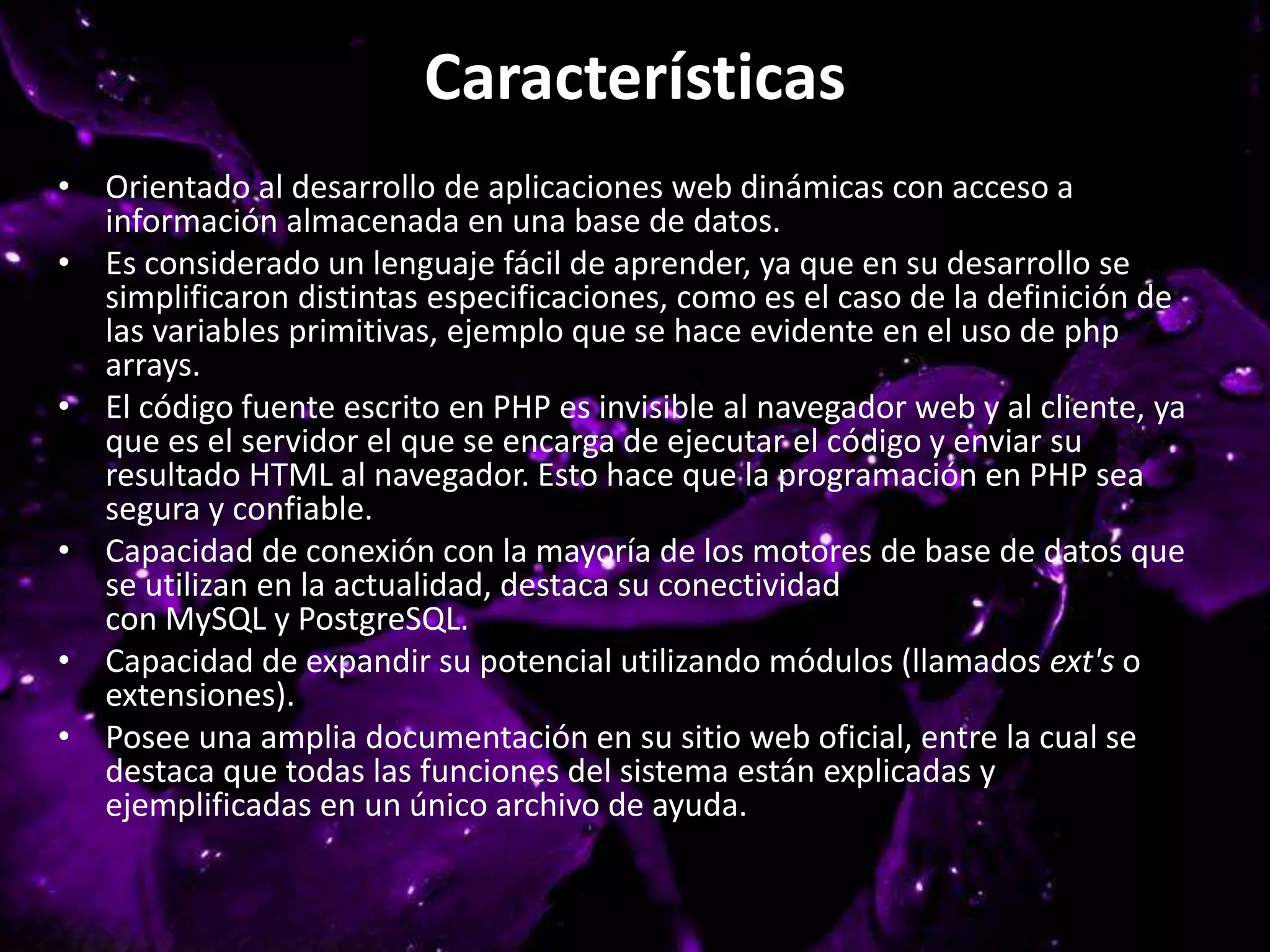 Características
• Orientado al desarrollo de aplicaciones web dinámicas con acceso a
información almacenada en una base de datos.
• Es considerado un lenguaje fácil de aprender, ya que en su desarrollo se
simplificaron distintas especificaciones, como es el caso de la definición de
las variables primitivas, ejemplo que se hace evidente en el uso de php
arrays.
• El código fuente escrito en PHP es invisible al navegador web y al cliente, ya
que es el servidor el que se encarga de ejecutar el código y enviar su
resultado HTML al navegador. Esto hace que la programación en PHP sea
segura y confiable.
• Capacidad de conexión con la mayoría de los motores de base de datos que
se utilizan en la actualidad, destaca su conectividad
con MySQL y PostgreSQL.
• Capacidad de expandir su potencial utilizando módulos (llamados ext's o
extensiones).
• Posee una amplia documentación en su sitio web oficial, entre la cual se
destaca que todas las funciones del sistema están explicadas y
ejemplificadas en un único archivo de ayuda.
 