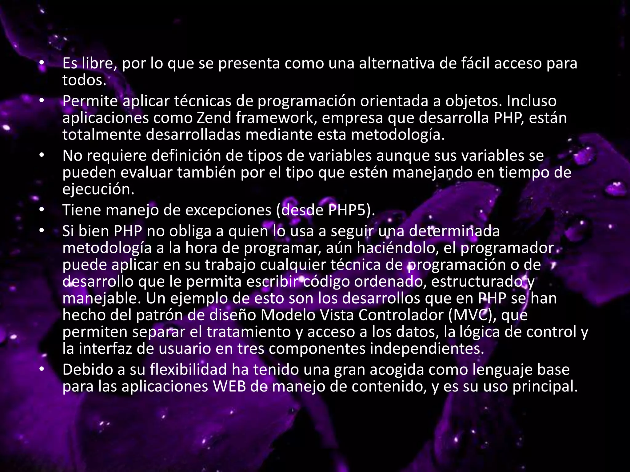 • Es libre, por lo que se presenta como una alternativa de fácil acceso para
todos.
• Permite aplicar técnicas de programación orientada a objetos. Incluso
aplicaciones como Zend framework, empresa que desarrolla PHP, están
totalmente desarrolladas mediante esta metodología.
• No requiere definición de tipos de variables aunque sus variables se
pueden evaluar también por el tipo que estén manejando en tiempo de
ejecución.
• Tiene manejo de excepciones (desde PHP5).
• Si bien PHP no obliga a quien lo usa a seguir una determinada
metodología a la hora de programar, aún haciéndolo, el programador
puede aplicar en su trabajo cualquier técnica de programación o de
desarrollo que le permita escribir código ordenado, estructurado y
manejable. Un ejemplo de esto son los desarrollos que en PHP se han
hecho del patrón de diseño Modelo Vista Controlador (MVC), que
permiten separar el tratamiento y acceso a los datos, la lógica de control y
la interfaz de usuario en tres componentes independientes.
• Debido a su flexibilidad ha tenido una gran acogida como lenguaje base
para las aplicaciones WEB de manejo de contenido, y es su uso principal.
 