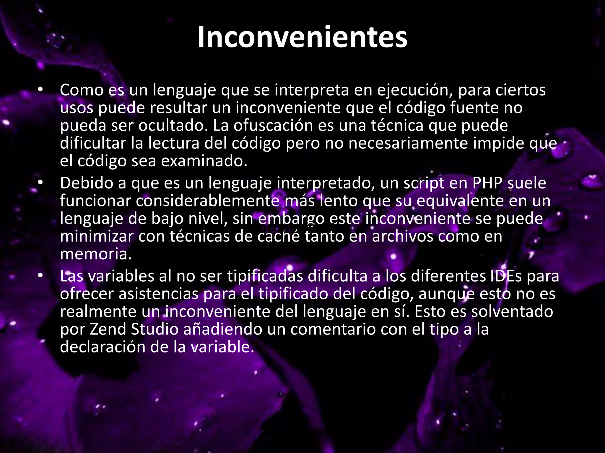 Inconvenientes
• Como es un lenguaje que se interpreta en ejecución, para ciertos
usos puede resultar un inconveniente que el código fuente no
pueda ser ocultado. La ofuscación es una técnica que puede
dificultar la lectura del código pero no necesariamente impide que
el código sea examinado.
• Debido a que es un lenguaje interpretado, un script en PHP suele
funcionar considerablemente más lento que su equivalente en un
lenguaje de bajo nivel, sin embargo este inconveniente se puede
minimizar con técnicas de caché tanto en archivos como en
memoria.
• Las variables al no ser tipificadas dificulta a los diferentes IDEs para
ofrecer asistencias para el tipificado del código, aunque esto no es
realmente un inconveniente del lenguaje en sí. Esto es solventado
por Zend Studio añadiendo un comentario con el tipo a la
declaración de la variable.
Inconvenientes
 