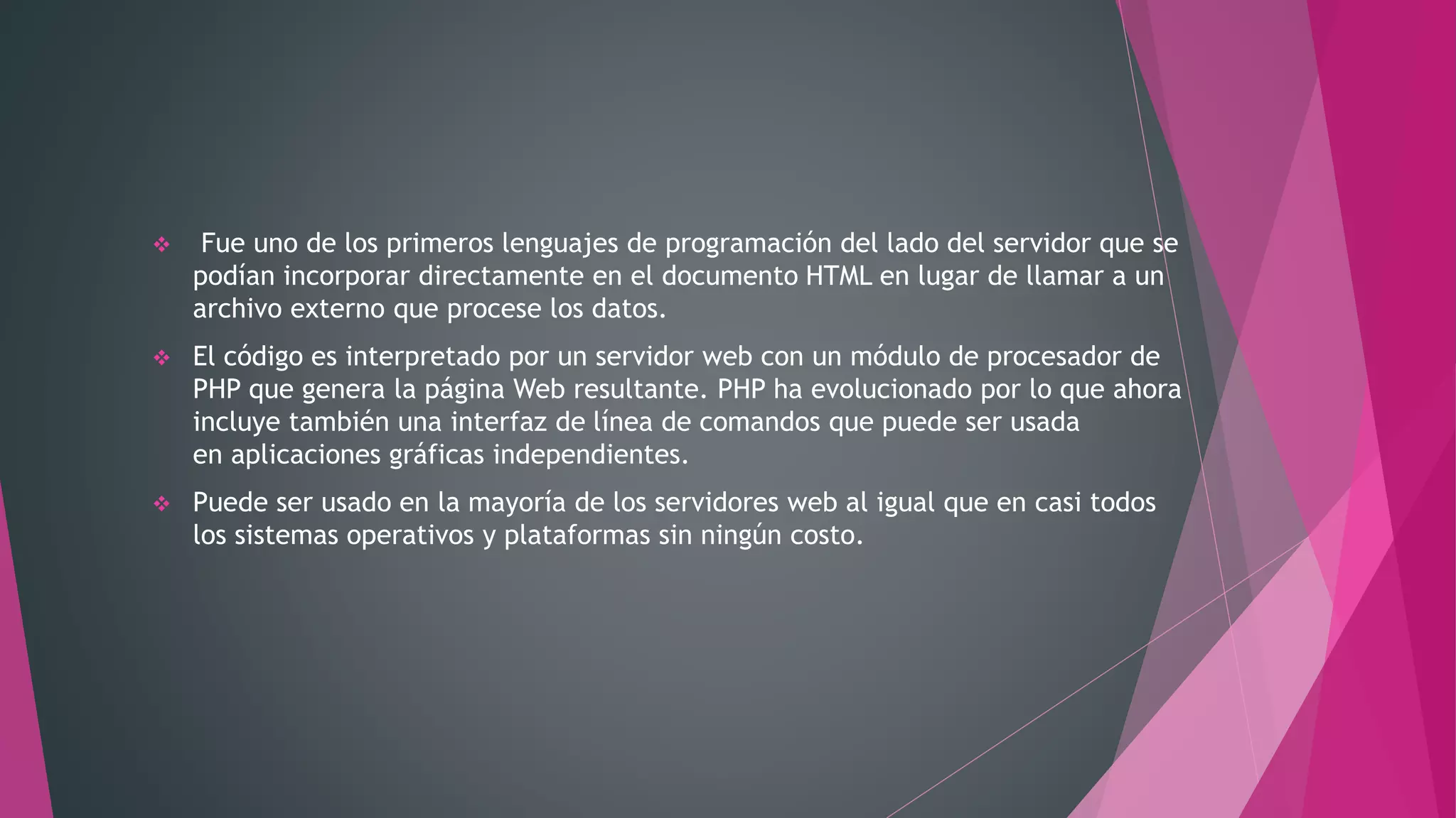  Fue uno de los primeros lenguajes de programación del lado del servidor que se
podían incorporar directamente en el documento HTML en lugar de llamar a un
archivo externo que procese los datos.
 El código es interpretado por un servidor web con un módulo de procesador de
PHP que genera la página Web resultante. PHP ha evolucionado por lo que ahora
incluye también una interfaz de línea de comandos que puede ser usada
en aplicaciones gráficas independientes.
 Puede ser usado en la mayoría de los servidores web al igual que en casi todos
los sistemas operativos y plataformas sin ningún costo.
 