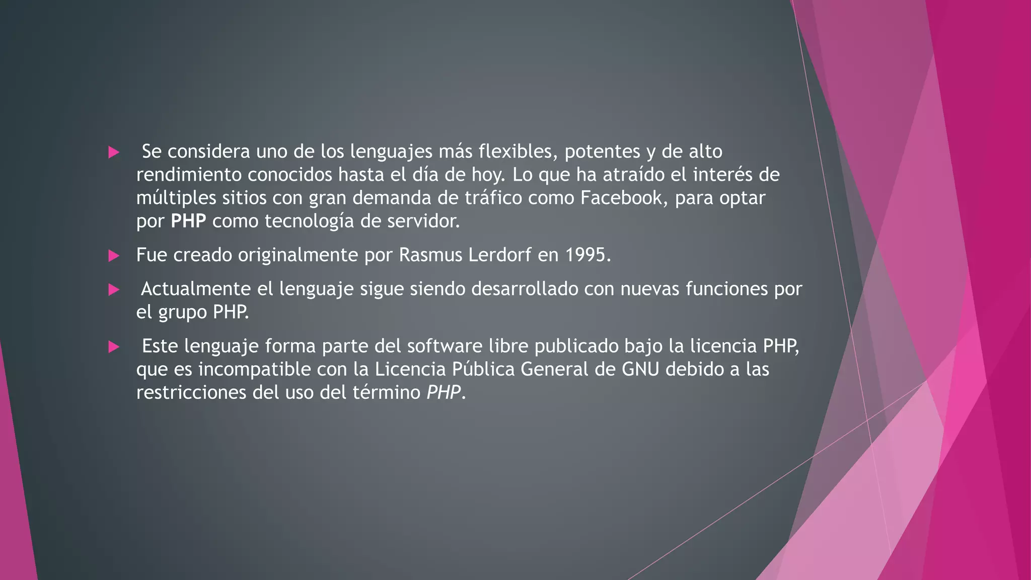 Se considera uno de los lenguajes más flexibles, potentes y de alto
rendimiento conocidos hasta el día de hoy. Lo que ha atraído el interés de
múltiples sitios con gran demanda de tráfico como Facebook, para optar
por PHP como tecnología de servidor.
 Fue creado originalmente por Rasmus Lerdorf en 1995.
 Actualmente el lenguaje sigue siendo desarrollado con nuevas funciones por
el grupo PHP.
 Este lenguaje forma parte del software libre publicado bajo la licencia PHP,
que es incompatible con la Licencia Pública General de GNU debido a las
restricciones del uso del término PHP.
 