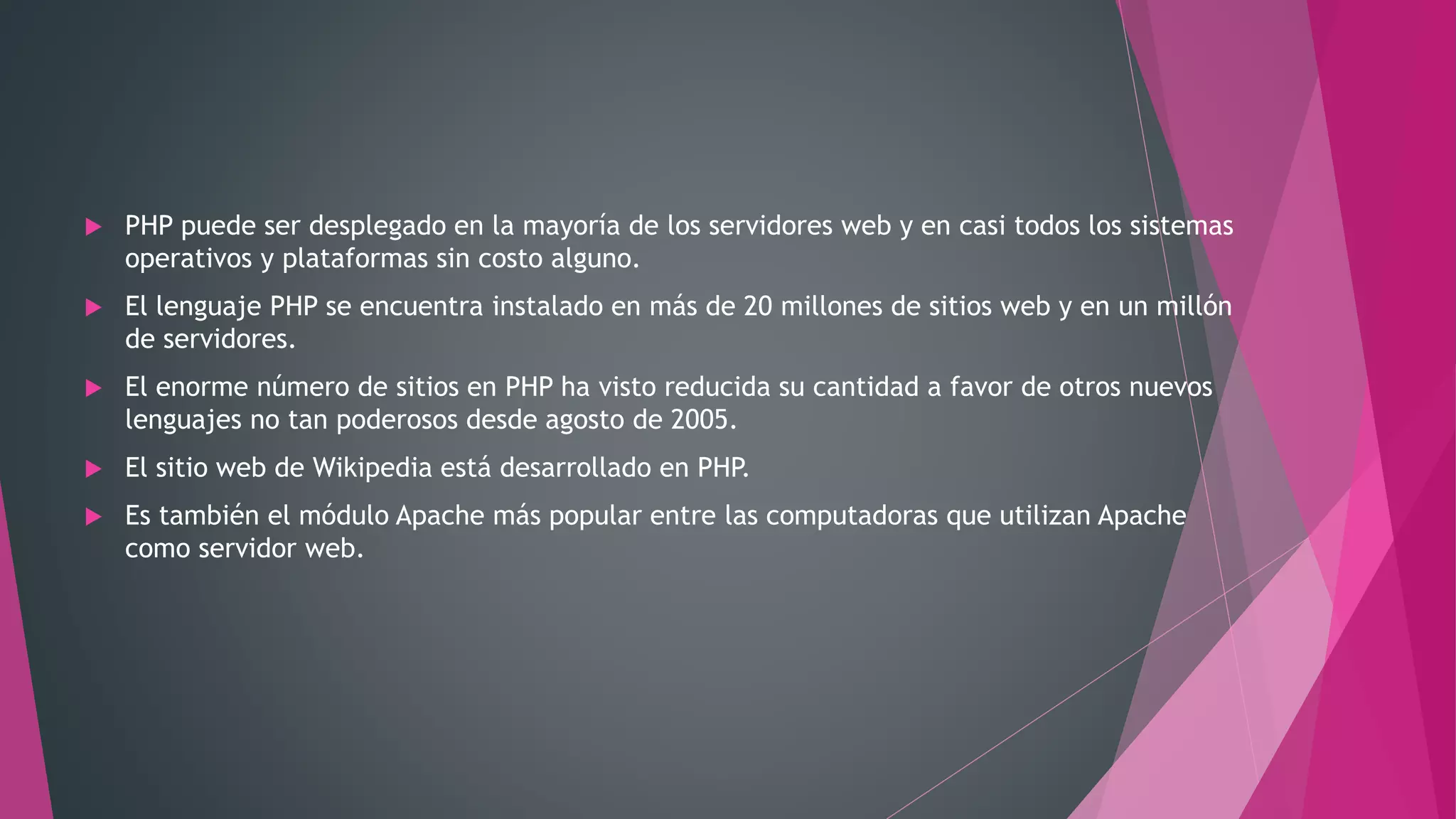  PHP puede ser desplegado en la mayoría de los servidores web y en casi todos los sistemas
operativos y plataformas sin costo alguno.
 El lenguaje PHP se encuentra instalado en más de 20 millones de sitios web y en un millón
de servidores.
 El enorme número de sitios en PHP ha visto reducida su cantidad a favor de otros nuevos
lenguajes no tan poderosos desde agosto de 2005.
 El sitio web de Wikipedia está desarrollado en PHP.
 Es también el módulo Apache más popular entre las computadoras que utilizan Apache
como servidor web.
 