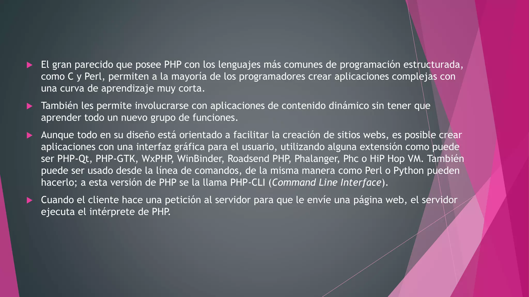  El gran parecido que posee PHP con los lenguajes más comunes de programación estructurada,
como C y Perl, permiten a la mayoría de los programadores crear aplicaciones complejas con
una curva de aprendizaje muy corta.
 También les permite involucrarse con aplicaciones de contenido dinámico sin tener que
aprender todo un nuevo grupo de funciones.
 Aunque todo en su diseño está orientado a facilitar la creación de sitios webs, es posible crear
aplicaciones con una interfaz gráfica para el usuario, utilizando alguna extensión como puede
ser PHP-Qt, PHP-GTK, WxPHP, WinBinder, Roadsend PHP, Phalanger, Phc o HiP Hop VM. También
puede ser usado desde la línea de comandos, de la misma manera como Perl o Python pueden
hacerlo; a esta versión de PHP se la llama PHP-CLI (Command Line Interface).
 Cuando el cliente hace una petición al servidor para que le envíe una página web, el servidor
ejecuta el intérprete de PHP.
 