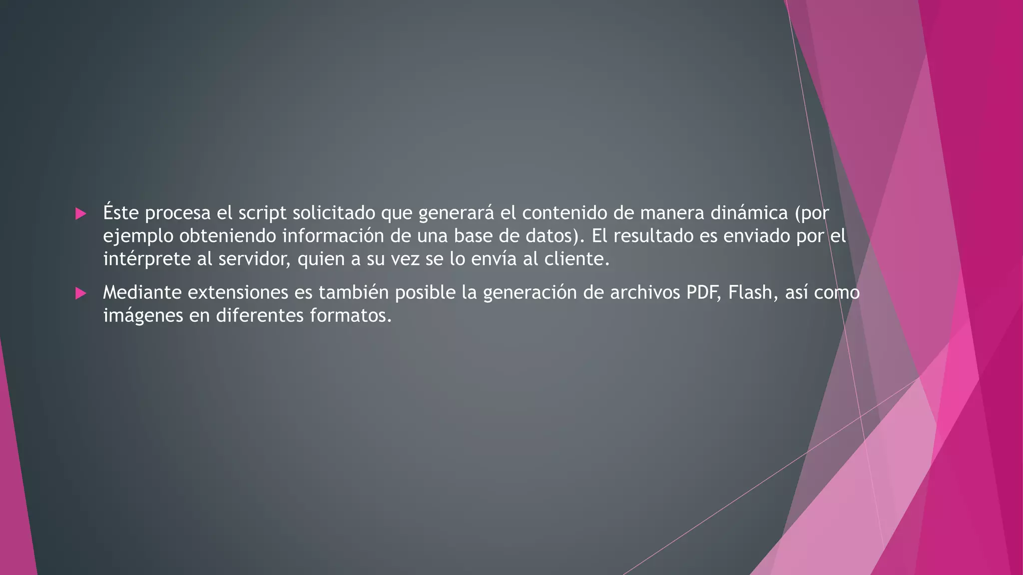  Éste procesa el script solicitado que generará el contenido de manera dinámica (por
ejemplo obteniendo información de una base de datos). El resultado es enviado por el
intérprete al servidor, quien a su vez se lo envía al cliente.
 Mediante extensiones es también posible la generación de archivos PDF, Flash, así como
imágenes en diferentes formatos.
 