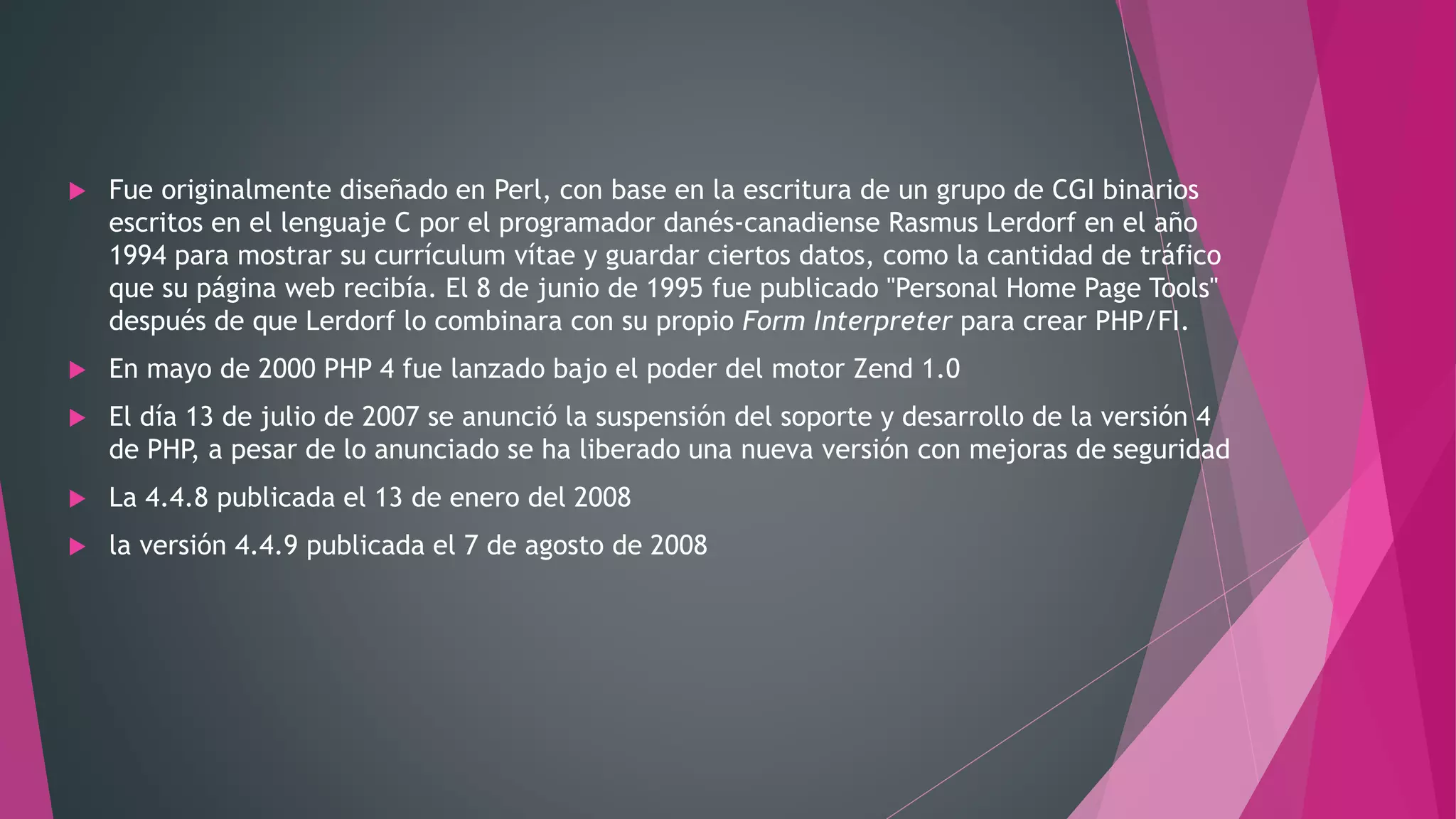  Fue originalmente diseñado en Perl, con base en la escritura de un grupo de CGI binarios
escritos en el lenguaje C por el programador danés-canadiense Rasmus Lerdorf en el año
1994 para mostrar su currículum vítae y guardar ciertos datos, como la cantidad de tráfico
que su página web recibía. El 8 de junio de 1995 fue publicado "Personal Home Page Tools"
después de que Lerdorf lo combinara con su propio Form Interpreter para crear PHP/FI.
 En mayo de 2000 PHP 4 fue lanzado bajo el poder del motor Zend 1.0
 El día 13 de julio de 2007 se anunció la suspensión del soporte y desarrollo de la versión 4
de PHP, a pesar de lo anunciado se ha liberado una nueva versión con mejoras de seguridad
 La 4.4.8 publicada el 13 de enero del 2008
 la versión 4.4.9 publicada el 7 de agosto de 2008
 