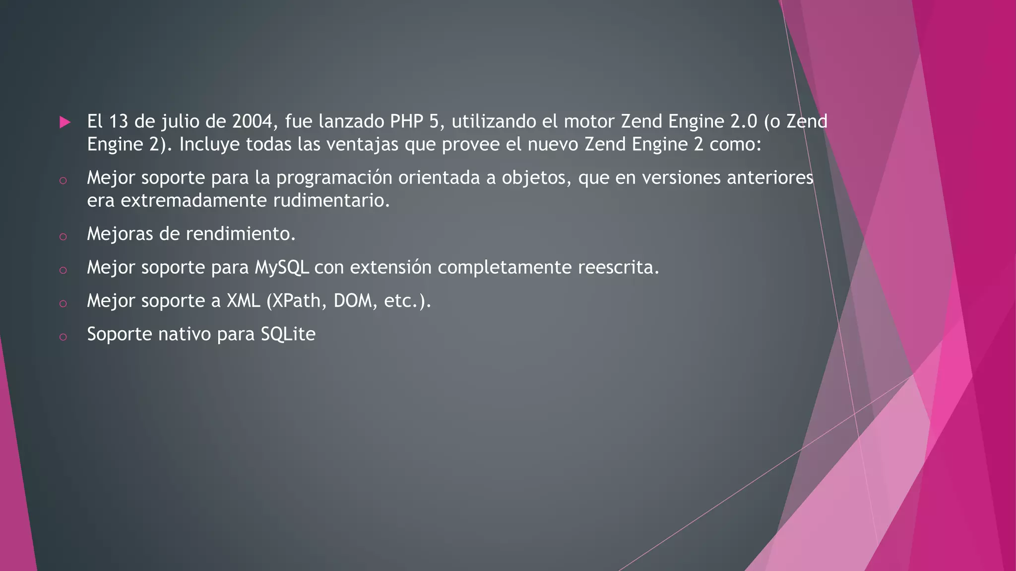  El 13 de julio de 2004, fue lanzado PHP 5, utilizando el motor Zend Engine 2.0 (o Zend
Engine 2). Incluye todas las ventajas que provee el nuevo Zend Engine 2 como:
o Mejor soporte para la programación orientada a objetos, que en versiones anteriores
era extremadamente rudimentario.
o Mejoras de rendimiento.
o Mejor soporte para MySQL con extensión completamente reescrita.
o Mejor soporte a XML (XPath, DOM, etc.).
o Soporte nativo para SQLite
 