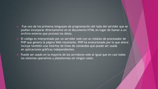  Fue uno de los primeros lenguajes de programación del lado del servidor que se
podían incorporar directamente en el documento HTML en lugar de llamar a un
archivo externo que procese los datos.
 El código es interpretado por un servidor web con un módulo de procesador de
PHP que genera la página Web resultante. PHP ha evolucionado por lo que ahora
incluye también una interfaz de línea de comandos que puede ser usada
en aplicaciones gráficas independientes.
 Puede ser usado en la mayoría de los servidores web al igual que en casi todos
los sistemas operativos y plataformas sin ningún costo.
 